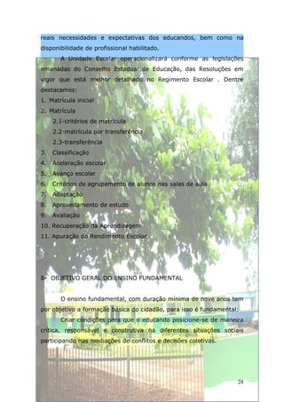 reais necessidades e expectativas dos educandos, bem como na
disponibilidade de profissional habilitado.
       A Unidade Escolar operacionalizará conforme as legislações
emanadas do Conselho Estadual de Educação, das Resoluções em
vigor que está melhor detalhado no Regimento Escolar . Dentre
destacamos:
1. Matrícula inicial
2. Matrícula
     2.1-critérios de matrícula
     2.2-matrícula por transferência
     2.3-transferência
3.   Classificação
4.   Aceleração escolar
5.   Avanço escolar
6.   Critérios de agrupamento de alunos nas salas de aula
7.   Adaptação
8.   Aproveitamento de estudo
9.   Avaliação
10. Recuperação da Aprendizagem
11. Apuração do Rendimento Escolar




8- OBJETIVO GERAL DO ENSINO FUNDAMENTAL


       O ensino fundamental, com duração mínima de nove anos tem
por objetivo a formação básica do cidadão, para isso é fundamental:
       Criar condições para que o educando posicione-se de maneira
crítica, responsável e construtiva na diferentes situações sociais
participando nas mediações de conflitos e decisões coletivas.




                                                                  28
 