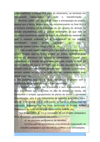 contemporâneo, o projeto é a mola do dinamismo, se tomando em
instrumento    indispensável    de    ação      e   transformação.
    Boutinet (2002), em seu estudo sobre a antropologia do projeto,
explica que o termo projeto teve seu reconhecimento no final XVII e
a primeira tentativa de formalização de um projeto foi através da
criação arquitetônica, com o sentido semelhante ao que nele se
reconhece atualmente, apesar da marca do pensamento medieval "no
qual o presente pretende ser a reatualização de um passado
considerado     como       jamais     decorrido"        (p.   34).
Segundo Gadotti (cit por Veiga, 2001, p. 18),
     Todo projeto supõe ruptura com o presente e promessas para o
futuro. Projetar significa tentar quebrar um estado confortável para
arriscar-se, atravessar um período de instabilidade e buscar uma
estabilidade em função de promessa que cada projeto contém de
estado melhor do que o presente. Um projeto educativo pode ser
tomado como promessa frente determinadas rupturas. As promessas
tornam visíveis os campos de ação possível, comprometendo seus
atores e autores.
E não podíamos esquecer o nosso foco maior: o projeto com a
qualificação de pedagógico, qual é o seu significado?
    O projeto pedagógico não é modismo e nem é documento para
ficar engavetado em uma mesa na sala de direção da escola, ele
transcende o simples agrupamento de planos de ensino e atividades
diversificadas, pois é um instrumento do trabalho que indica rumo,
direção e construído com a participação de todos os profissionais da
instituição. Baseamos-nos em Veiga construção do Projeto Político
Pedagógico da nossa escola pois concordamos quando diz:
    Para Veiga (2001, p. 11) a concepção de um projeto pedagógico
deve apresentar características tais como:
          a) ser processo participativo de decisões;
          b) preocupar-se em instaurar uma forma de organização de
     trabalho pedagógico que desvele os conflitos e as contradições;


                                                                     3
 