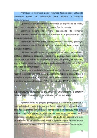 Promover o interesse pelos recursos tecnológicos utilizando
diferentes   fontes     de     informação      para   adquirir    e   construir
conhecimentos.
       Oportunizar aos educandos a liberdade de expressão de ideais,
bem como o pluralismo de idéias e concepções de mundo.
       Sentir-se      seguro    da   própria     capacidade      de   construir
conhecimentos desenvolvendo a ato estima e a perseverança na
busca de soluções.
       Identificar relações entre conhecimentos científicos, produção
de tecnologia e condições de vida no mundo de hoje e em sua
evolução histórica.
        Utilizar as diferentes linguagens – verbais, matemáticas,
gráficas, plásticas e corporais – como meio para produzir, expressar e
comunicar suas idéias, interpretar e usufruir das produções culturais,
em contextos públicos e privados, atendendo a diferentes intenções e
situações de comunicação.
       Questionar a realidade formulando-se problemas e tratando de
resolvê-los utilizando para isso o pensamento lógico, a criatividade, a
intuição, a capacidade de análise crítica, selecionando procedimentos
e verificando sua adequação (PCNs – introdução, 1997, p.107).




8.1 OBJETIVOS ESPECÍFICOS DO ENSINO FUNDAMENTAL E EMENTA
CURRICULAR DO ENSINO FUNDAMENTAL DO 1º AO 9ºANO


       Apresentamos no projeto pedagógico e a ementa curricular a
qual subsidiará o educador no seu fazer pedagógico, sendo flexível,
pois não queremos um currículo homogêneo e impositivo, mas sim,
aquele que faça parte da vivência do educando, os quais serão
trabalhados gradativamente, a escola não pode ser apenas um local
de transmissão de informações, onde a aprendizagem seja entendida
como acúmulo de conteúdos, é necessário que os conteúdos estejam


                                                                             30
 
