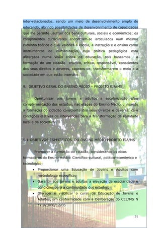 inter-relacionados, sendo um meio de desenvolvimento amplo do
educando, abrindo possibilidades de desenvolvimento de capacidades
que lhe permite usufruir dos bens culturais, sociais e econômicos; os
componentes curriculares encontram-se articulados num mesmo
caminho teórico o qual valoriza a escola, a instrução e o ensino como
instrumentos      de    humanização,       cuja   prática    pedagógica     está
alicerçada numa visão crítica de educação, pois buscamos                      a
formação de um cidadão         criativo, crítico, responsável, conscientes
dos seus direitos e deveres, capazes de transformarem o meio e a
sociedade em que estão inseridos.


9. OBJETIVO GERAL DO ENSINO MÉDIO – PROJETO EJA/MS


          Oportunizar   aos   jovens   e    adultos   a     escolarização   e/ou
complementação dos estudos, nas etapas do Ensino Médio. , visando
a formação do cidadão consciente dos seus direitos e deveres, com
condições efetivas de intervenção para a transformação da realidade
local e da sociedade.




9.1-OBJETIVOS ESPECÍFICOS DO ENSINO MÉDIO PROJETO EJA/MS


          Promover a formação do cidadão, considerando os eixos
formadores do Ensino médio: Científico-cultural, político-econômico e
tecnológico;
      •    Proporcionar uma Educação de Jovens e Adultos com
           metodologia específica;
      •    Garantir aos jovens e adultos a elevação da escolaridade e
           condições para a continuidade dos estudos;
      •    Oferecer e viabilizar o curso de Educação de Jovens e
           Adultos, em conformidade com a Deliberação do CEE/MS N
           °7.923/08/12/05


                                                                              31
 