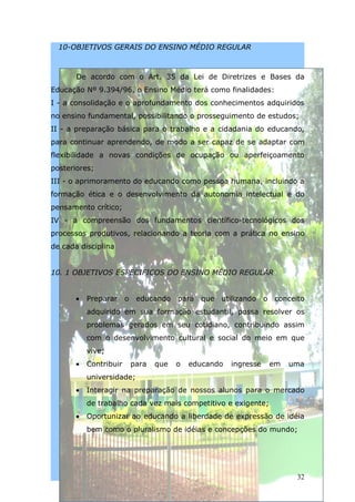 10-OBJETIVOS GERAIS DO ENSINO MÉDIO REGULAR



       De acordo com o Art. 35 da Lei de Diretrizes e Bases da
Educação Nº 9.394/96, o Ensino Médio terá como finalidades:
I - a consolidação e o aprofundamento dos conhecimentos adquiridos
no ensino fundamental, possibilitando o prosseguimento de estudos;
II - a preparação básica para o trabalho e a cidadania do educando,
para continuar aprendendo, de modo a ser capaz de se adaptar com
flexibilidade a novas condições de ocupação ou aperfeiçoamento
posteriores;
III - o aprimoramento do educando como pessoa humana, incluindo a
formação ética e o desenvolvimento da autonomia intelectual e do
pensamento crítico;
IV - a compreensão dos fundamentos científico-tecnológicos dos
processos produtivos, relacionando a teoria com a prática no ensino
de cada disciplina


10. 1 OBJETIVOS ESPECIFICOS DO ENSINO MÉDIO REGULAR


       •   Preparar     o educando para que utilizando o        conceito
           adquirido em sua formação estudantil, possa resolver os
           problemas gerados em seu cotidiano, contribuindo assim
           com o desenvolvimento cultural e social do meio em que
           vive;
       •   Contribuir    para   que   o   educando   ingresse   em   uma
           universidade;
       •   Interagir na preparação de nossos alunos para o mercado
           de trabalho cada vez mais competitivo e exigente;
       •   Oportunizar ao educando a liberdade de expressão de idéia
           bem como o pluralismo de idéias e concepções do mundo;




                                                                      32
 