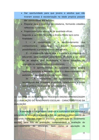 •    Dar oportunidade para que jovens e adultos que não
           tiveram acesso à escolarização na idade propícia possam
           dar continuidade aos estudos;
      •    Preparar para o exercício da cidadania, formando cidadãos
           reflexivos e criativos.
      •    Proporcionar uma educação de qualidade eficaz.
          Segundo a Lei 9394/96 (LDB) o Ensino Médio terá como
          finalidade:
             I    –     A   consolidação    e     o     aprofundamento     dos
          conhecimentos       adquiridos     no        Ensino   Fundamental,
          possibilitando o prosseguimento dos estudos;
             II – A preparação básica para o trabalho e a cidadania do
          educando, para continuar aprendendo, de modo a ser capaz
          de se adaptar com flexibilidade a novas condições de
          ocupação ou aperfeiçoamento posteriores;
             III – O aprimoramento do educando como pessoa
          humana, incluindo a formação ética e o desenvolvimento da
          autonomia intelectual e o pensamento crítico;
             IV   -     A   compreensão     dos       fundamentos   científicos
          tecnológicos dos processos produtivos, relacionando a teoria
          com a prática, no ensino de cada disciplina.




11. SISTEMA DE AVALIAÇÃO DO PROCESSO ENSINO-APRENDIZAGEM
11.1 AVALIAÇÃO DO RENDIMENTO ESCOLAR - CARACTERÍSTICAS DA
AVALIAÇÃO


     A avaliação é um processo contínuo e cumulativo que envolve o
educando, o docente e a escola a fim de verificar o desempenho do
educando frente aos objetivos previstos. A verificação do rendimento
escolar, para fins de promoção, compreenderá a avaliação do
aproveitamento        do    educando,      bem    como      a   apuração    da


                                                                            33
 