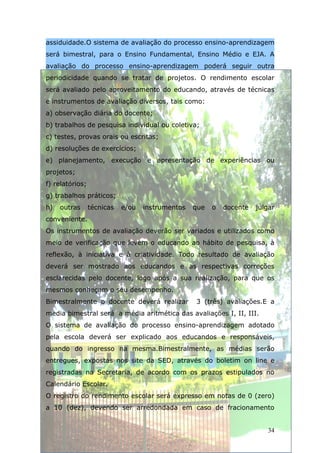 assiduidade.O sistema de avaliação do processo ensino-aprendizagem
será bimestral, para o Ensino Fundamental, Ensino Médio e EJA. A
avaliação do processo ensino-aprendizagem poderá seguir outra
periodicidade quando se tratar de projetos. O rendimento escolar
será avaliado pelo aproveitamento do educando, através de técnicas
e instrumentos de avaliação diversos, tais como:
a) observação diária do docente;
b) trabalhos de pesquisa individual ou coletiva;
c) testes, provas orais ou escritas;
d) resoluções de exercícios;
e) planejamento, execução e apresentação de experiências ou
projetos;
f) relatórios;
g) trabalhos práticos;
h)   outras      técnicas   e/ou   instrumentos   que   o   docente   julgar
conveniente.
Os instrumentos de avaliação deverão ser variados e utilizados como
meio de verificação que levem o educando ao hábito de pesquisa, à
reflexão, à iniciativa e à criatividade. Todo resultado de avaliação
deverá ser mostrado aos educandos e as respectivas correções
esclarecidas pelo docente, logo após a sua realização, para que os
mesmos conheçam o seu desempenho.
Bimestralmente o docente deverá realizar          3 (três) avaliações.E a
media bimestral será a média aritmética das avaliações I, II, III.
O sistema de avaliação do processo ensino-aprendizagem adotado
pela escola deverá ser explicado aos educandos e responsáveis,
quando do ingresso na mesma.Bimestralmente, as médias serão
entregues, expostas nos site da SED, através do boletim on line e
registradas na Secretaria, de acordo com os prazos estipulados no
Calendário Escolar.
O registro do rendimento escolar será expresso em notas de 0 (zero)
a 10 (dez), devendo ser arredondada em caso de fracionamento


                                                                         34
 