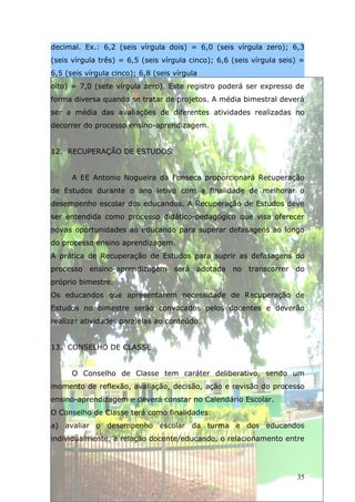 decimal. Ex.: 6,2 (seis vírgula dois) = 6,0 (seis vírgula zero); 6,3
(seis vírgula três) = 6,5 (seis vírgula cinco); 6,6 (seis vírgula seis) =
6,5 (seis vírgula cinco); 6,8 (seis vírgula
oito) = 7,0 (sete vírgula zero). Este registro poderá ser expresso de
forma diversa quando se tratar de projetos. A média bimestral deverá
ser a média das avaliações de diferentes atividades realizadas no
decorrer do processo ensino-aprendizagem.


12. RECUPERAÇÃO DE ESTUDOS


      A EE Antonio Nogueira da Fonseca proporcionará Recuperação
de Estudos durante o ano letivo com a finalidade de melhorar o
desempenho escolar dos educandos. A Recuperação de Estudos deve
ser entendida como processo didático-pedagógico que visa oferecer
novas oportunidades ao educando para superar defasagens ao longo
do processo ensino aprendizagem.
A prática de Recuperação de Estudos para suprir as defasagens do
processo   ensino-aprendizagem será adotada no          transcorrer do
próprio bimestre.
Os educandos que apresentarem necessidade de Recuperação de
Estudos no bimestre serão convocados pelos docentes e deverão
realizar atividades paralelas ao conteúdo.


13. CONSELHO DE CLASSE


      O Conselho de Classe tem caráter deliberativo, sendo um
momento de reflexão, avaliação, decisão, ação e revisão do processo
ensino-aprendizagem e deverá constar no Calendário Escolar.
O Conselho de Classe terá como finalidades:
a) avaliar o desempenho escolar da turma e dos educandos
individualmente, a relação docente/educando, o relacionamento entre




                                                                      35
 
