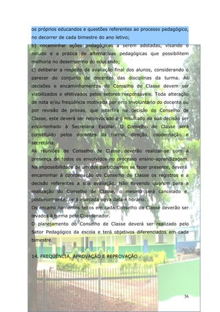 os próprios educandos e questões referentes ao processo pedagógico,
no decorrer de cada bimestre do ano letivo;
b) encaminhar ações pedagógicas a serem adotadas, visando o
estudo e a prática de alternativas pedagógicas que possibilitem
melhoria no desempenho do educando;
c) deliberar a respeito da avaliação final dos alunos, considerando o
parecer do conjunto de docentes das disciplinas da turma. As
decisões e encaminhamentos do Conselho de Classe devem ser
viabilizados e efetivados pelos setores responsáveis. Toda alteração
de nota e/ou freqüência motivada por erro involuntário do docente ou
por revisão de provas, que interfira na decisão do Conselho de
Classe, este deverá ser reconvocado e o resultado da sua decisão ser
encaminhado à Secretaria Escolar. O Conselho de Classe será
constituído   pelos   docentes   da   turma,   direção,   coodernação   e
secretária.
As reuniões de Conselho de Classe deverão realizar-se com a
presença de todos os envolvidos no processo ensino-aprendizagem.
Na impossibilidade de um dos participantes se fazer presente, deverá
encaminhar à coordenação do Conselho de Classe os registros e a
decisão referentes a sua avaliação. Não havendo quorum para a
realização do Conselho de Classe, o mesmo será cancelado e,
posteriormente, será marcada nova data e horário.
Os encaminhamentos feitos em cada Conselho de Classe deverão ser
levados à turma pelo Coordenador.
O planejamento do Conselho de Classe deverá ser realizado pelo
Setor Pedagógico da escola e terá objetivos diferenciados em cada
bimestre.


14. FREQÜÊNCIA, APROVAÇÃO E REPROVAÇÃO




                                                                        36
 