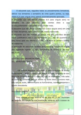O educando que, seguidos todos os procedimentos bimestrais,
obtiver nos bimestres o somatório de vinte quatro pontos, ou seja,
média 6,0 (seis vírgula zero) estará automaticamente aprovado.
O educando que não obtiver médias 6.0 (seis vírgula zero) no
bimestre.    Os   pais   deverão    estar   cientes   disto   e   que
consequentemente o educando deve estudar mais.
O educando que não atingir a média 5,0 (cinco vírgula zero) em uma
ou mais disciplinas, após a Prova Final, estará reprovado.
O educando que não realizar as provas nos dias previstos deverá
trazer justificativa para o (a)Coordenador (a) , até 48 (quarenta e
oito) horas após seu retorno a escola , sob pena de perder o direito
de realizá-las.
A aprovação do educando também dependerá da freqüência exigida
pela legislação vigente, ou seja, comparecer no mínimo a      do total
das aulas.


15 ESTRUTURA ORGANIZACIONAL
15.1 ESTRUTURA FISICA




      A EE Antonio Nogueira da Fonseca é uma instituição de Ensino
Fundamental e Médio e possui uma estrutura física composta de dois
blocos.No primeiro funciona a direção, sala de tecnologias, três salas
de aulas e banheiros para os alunos no outro bloco, funciona mais
três sala de aulas, banheiro para os funcionários, cozinha,despensa e
quadra descoberta.


15.2 LOCALIZAÇÃO


      Essa unidade escolar situa-se na BR 262 Km 11 do município
de Terenos. Em função da sua localização, torna-se fácil o acesso do




                                                                    37
 