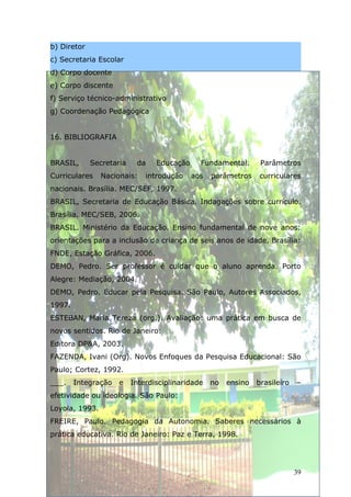 b) Diretor
c) Secretaria Escolar
d) Corpo docente
e) Corpo discente
f) Serviço técnico-administrativo
g) Coordenação Pedagógica


16. BIBLIOGRAFIA


BRASIL,      Secretaria    da    Educação     Fundamental.       Parâmetros
Curriculares    Nacionais:    introdução    aos   parâmetros    curriculares
nacionais. Brasília. MEC/SEF, 1997.
BRASIL, Secretaria de Educação Básica. Indagações sobre currículo.
Brasília. MEC/SEB, 2006.
BRASIL. Ministério da Educação. Ensino fundamental de nove anos:
orientações para a inclusão da criança de seis anos de idade. Brasília:
FNDE, Estação Gráfica, 2006.
DEMO, Pedro. Ser professor é cuidar que o aluno aprenda. Porto
Alegre: Mediação, 2004.
DEMO, Pedro. Educar pela Pesquisa. São Paulo, Autores Associados,
1997.
ESTEBAN, Maria Tereza (org.). Avaliação: uma prática em busca de
novos sentidos. Rio de Janeiro:
Editora DP&A, 2003.
FAZENDA, Ivani (Org). Novos Enfoques da Pesquisa Educacional: São
Paulo; Cortez, 1992.
___.    Integração   e    Interdisciplinaridade   no   ensino   brasileiro   –
efetividade ou ideologia. São Paulo:
Loyola, 1993.
FREIRE, Paulo. Pedagogia da Autonomia. Saberes necessários à
prática educativa. Rio de Janeiro: Paz e Terra, 1998.




                                                                             39
 