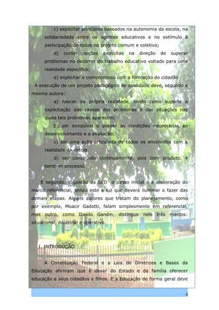 c) explicitar princípios baseados na autonomia da escola, na
      solidariedade entre os agentes educativos e no estímulo à
      participação de todos no projeto comum e coletivo;
          d)   conter   opções   explícitas   na   direção   de   superar
      problemas no decorrer do trabalho educativo voltado para uma
      realidade especifica;
          e) explicitar o compromisso com a formação do cidadão
 A execução de um projeto pedagógico de qualidade deve, segundo a
mesma autora:
          a) nascer da própria realidade, tendo como suporte a
      explicitação das causas dos problemas e das situações nas
      quais tais problemas aparecem;
          b) ser exeqüível e prever as condições necessárias ao
      desenvolvimento e à avaliação;
          c) ser uma ação articulada de todos os envolvidos com a
      realidade da escola,
          d) ser construído continuamente, pois com produto, é
      também processo.


    E segundo, sugestão da SED        o passo inicial é a elaboração do
marco referencial, sendo este a luz que deverá iluminar o fazer das
demais etapas. Alguns autores que tratam do planejamento, como
por exemplo, Moacir Gadotti, falam simplesmente em referencial,
mas outro, como Danilo Gandin, distingue nele três marcos:
situacional, doutrinal e operativo.




   1. INTRODUÇÃO


      A Constituição Federal e a Leis de Diretrizes e Bases da
Educação afirmam que é dever do Estado e da família oferecer
educação a seus cidadãos e filhos. E a Educação de forma geral deve


                                                                        4
 