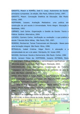 GADOTTI, Moacir e ROMÃO, José E. (org). Autonomia da Escola:
princípios e propostas. 2a edição, São Paulo, Editora Cortez, 1997.
GADOTTI, Moacir. Concepção Dialética da Educação. São Paulo:
Cortez, 1985.
HOFFMANN,       Jussara.    Avaliação    Mediadora:     uma    prática       em
construção da pré escola à Universidade. Porto Alegre: Educação e
Realidade, 1993.
LIBÂNEO, José Carlos. Organização e Gestão da Escola: Teoria e
Prática. Goiânia: Alternativa, 2004.
LUCKESI, Cipriano Carlos. Verificação ou avaliação: o que pratica a
escola ? Revista Série Idéias, São Paulo; FDE, 1997.
MORENO, Montserrat. Temas Transversais em Educação - Bases para
uma formação integral. São Paulo: Ática, 1998.
PETRAGLIA,      Izabel   Cristina.    Edgar    Morin:   A   educação     e    a
complexidade do ser e do saber. Petrópolis, RJ: Vozes 1995
SAVIANI, Dermeval. Escola e Democracia. São Paulo: Cortez, 1984
SILVA, Janssen Felipe da; HOFFMANN, Jussara; ESTEBAN, Maria
Tereza (orgs.). Práticas avaliativas e aprendizagens significativas: em
diferentes áreas do currículo. Porto Alegre: Mediação, 2003.
VASCONCELLOS,       Celso    dos     Santos.   Coordenação    do   Trabalho
Pedagógico: do Projeto Políticopedagógico ao cotidiano da sala de
aula. São Paulo: Libertad, 2002.
VEIGA, Ilma Passos A. (org.) Projeto Político-Pedagógico da Escola:
uma construção possível. Campinas: SP, Papirus, 1995. (Coleção
Magistério: Formação e trabalho pedagógico)
___. Ilma Passos Alencastro; Cardoso, Maria Helena Fernandes
(orgs.). Escola Fundamental : currículo e ensino. São Paulo: Papirus,
1995.

BRASIL, Lei de Diretrizes e Bases da Educação Nacional, Lei 9.394/96
de 20/12/96, in Diário Oficial da União. Brasília: 1996.




                                                                             40
 