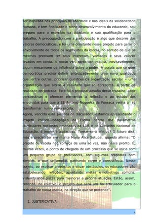 ser inspirada nos princípios de liberdade e nos ideais da solidariedade
humana, e tem finalidade o pleno desenvolvimento do educando, seu
preparo para o exercício da cidadania e sua qualificação para o
trabalho. A preocupação com a participação é algo que decorre dos
valores democráticos, e foi uma constante nesse projeto para gerar o
envolvimento de todos os segmentos da escola, no sentido de que os
mesmos precisam ter seus interesses, vontades e seus valores
levados em conta. A nosso ver, participar implica, inevitavelmente,
algum mecanismo de influência sobre o poder. A escola que se quer
democrática precisa definir antecipadamente uma nova qualidade
que, entre outras, priorizar questões da organização escolar – uma
organização que altere a realidade que se apresenta, a partir da
realidade encontrada. Este foi o principal desafio desse trabalho: abrir
perspectivas e oferecer elementos à reflexão e ao estudo dos
envolvidos para que a EE Antonio Nogueira da Fonseca venha a se
transformar numa nova escola.
Agora, vencida essa jornada de discussões, estamos apresentando o
Projeto   Político-Pedagógico   da   Escola   dentro   dos   parâmetros
curriculares nacionais emanados da LDB e do Conselho Nacional de
Educação. E inovar é audacioso. Tornar-se-á efetivo? O futuro dirá,
mas é preciso ter em mente Maria Alice Setubal, quando afirma: “O
projeto de escola não começa de uma só vez, não nasce pronto. É,
muitas vezes, o ponto de chegada de um processo que se inicia com
um pequeno grupo de professores, com algumas propostas bem
simples, e que se amplia, ganhando corpo e consistência. Nesse
trajeto, ao explicar propósitos e situar obstáculos, os educadores vão
estabelecendo relações, apontando metas e objetivos comuns,
vislumbrando pistas para melhorar a própria atuação. Estão, assim,
tecendo, no coletivo, o projeto que será um fio articulador para o
trabalho de nossa escola, na direção que se pretende”.


   2. JUSTIFICATIVA


                                                                       5
 