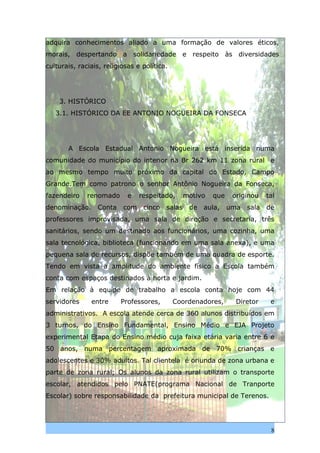 adquira conhecimentos aliado a uma formação de valores éticos,
morais, despertando a solidariedade e respeito às diversidades
culturais, raciais, religiosas e política.




    3. HISTÓRICO
   3.1. HISTÓRICO DA EE ANTONIO NOGUEIRA DA FONSECA




       A Escola Estadual Antonio Nogueira está inserida numa
comunidade do município do interior na Br 262 km 11 zona rural e
ao mesmo tempo muito próximo da capital do Estado, Campo
Grande.Tem como patrono o senhor Antônio Nogueira da Fonseca,
fazendeiro    renomado      e   respeitado,      motivo   que    originou    tal
denominação.     Conta    com    cinco   salas    de   aula,    uma   sala   de
professores improvisada, uma sala de direção e secretaria, três
sanitários, sendo um destinado aos funcionários, uma cozinha, uma
sala tecnológica, biblioteca (funcionando em uma sala anexa), e uma
pequena sala de recursos, dispõe também de uma quadra de esporte.
Tendo em vista a amplitude do ambiente físico a Escola também
conta com espaços destinados à horta e jardim.
Em relação à equipe de trabalho a escola conta hoje com 44
servidores     entre     Professores,        Coordenadores,       Diretor     e
administrativos. A escola atende cerca de 360 alunos distribuídos em
3 turnos, do Ensino Fundamental, Ensino Médio e EJA Projeto
experimental Etapa do Ensino médio cuja faixa etária varia entre 6 e
50 anos, numa percentagem aproximada de 70% crianças e
adolescentes e 30% adultos. Tal clientela é oriunda de zona urbana e
parte de zona rural; Os alunos da zona rural utilizam o transporte
escolar, atendidos pelo PNATE(programa Nacional de Tranporte
Escolar) sobre responsabilidade da prefeitura municipal de Terenos.




                                                                              8
 