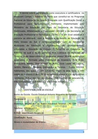 A escola estará participando como executora e certificadora no
ProJovem Campo – Saberes da Terra que constitui-se no Programa
Nacional de Educação de Jovens Integrada com Qualificação Social e
Profissional    para   Agricultores/as   Familiares    implementado     pelo
Ministério     da   Educação   por   meio   da   Secretaria    de   Educação
Continuada, Alfabetização e Diversidade (SECAD) e da Secretaria de
Educação Profissional e Tecnológica (SETEC). E em nível estadual a
parceria se efetivará     com a Secretaria de Estado de Educação de
Mato Grosso do Sul e conseqüentemente com as Secretarias
Municipais     de   Educação    e    organizações     não   governamentais,
vinculadas a Educação do Campo. O Território da Cidadania da
Reforma da qual a escola pertence, fica localizada no município de
Terenos, onde desenvolverá o programa, possui 38.498 quilômetros
quadrados, é formado pelos municípios de Anastácio, Bela Vista,
Bodoquena, Bonito, Dois Irmãos do Buriti, Guia Lopes da Laguna,
Jardim, Maracaju, Nioaque, Sidrolândia e Terenos.             Conta 189.006
habitantes, dos quais 52.374 (27,41%) vivem na área rural, o IDH
médio do território é de 0,75. Esse território possui 4.338 agricultores
familiares, 8.812 famílias assentadas, 358 famílias de pescadores,
três comunidades quilombolas e seis terras indígenas.



    3.2 . IDENTIFICAÇÕES DA ESCOLA

Nome da Escola: Escola Estadual Antonio Nogueira da Fonseca

Tipologia: E

Endereço: BR 262 Km 11- Bairro Indubrasil Terenos – MS CEP

Telefone: 6733911217

E-mail: eeanf@sed.ms.gov.br

Localização: Rural

Níveis e modalidades de Ensino:



                                                                           9
 