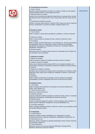 Medir

(ponto V do SSBBBOK)
                       A. Características do processo
                       1. Inputs e Outputs
                       Identificar variáveis de entrada e de saída num processo e avaliar as suas relações             Carlos Neves
                       usando diagramas SIPOC e outros diagramas de fluxo.
                       2. Métricas de fluxo do processo
                       Avaliar o fluxo do processo para identificar desperdícios e constrangimentos, através
                       da análise do work in progress (WIP), work in queue (WIQ), takt time, tempo de ciclo,
                       etc.
                       3. Ferramentas de análise do processo
                       Analisar o processo desenvolvendo e utilizando VSM, mapas de processo, diagramas
                       de fluxo, procedimentos, instruções de trabalho, spaghetti diagrams, etc.



                       B. Recolha de dados
                       1. Tipos de dados
                       Definir, classificar e avaliar dados quantitativos e qualitativos, contínuos e discretos

                       2. Escalas de medição
                       Definir e aplicar escalas de medição nominais, ordinais, de intervalo e rácico.
                       3. Amostragem
                       Definir e aplicar conceitos relacionados com amostragem (ex.: amostra representativa,
                       homogeneidade, bias, etc.). Seleccionar e utilizar os métodos de amostragem
                       apropriados que asseguram a integridade dos dados (ex.: amostragem aleatória,
                       estratificada, sistemática, etc.)
                       4. Recolha de dados
                       Desenvolver plano de recolha de dados, tendo em consideração como os dados vão
                       ser recolhidos e vão ser aplicados


                       C. Sistemas de medição
                       1. Métodos de medição
                       Definir e descrever métodos de medição para dados contínuos e discretos
                       2. Análise do sistema de medição
                       Utilizar vários métodos analíticos (estudos R&R, bias, linearidade, tolerância, etc.)
                       para analisar e interpretar a capacidade do sistema de medição para dados discretos
                       e contínuos.
                       3. Sistemas de medição na empresa
                       Identificar como os sistemas de medição podem ser aplicados em marketing, vendas,
                       engenharia, R&D, supply chain management, satisfação de clientes, e outras áreas
                       funcionais
                       4. Metrologia
                       Definir e descrever elementos de metrologia, incluindo sistemas de calibração,
                       rastreabilidade, controlo e integridade das normas e instrumentos de medida.


                       D. Estatística básica
                       1. Terminologia
                       Definir e distinguir entre parâmetros da população e da amostra estatística (ex.:
                       média, desvio padrão, etc.)
                       2. Teorema do limite central
                       Descrever e utilizar este teorema
                       3. Estatística descritiva
                       Calcular e interpretar medidas de dispersão e tendência central, construir e interpretar
                       distribuições de frequência e distribuição de frequência cumulativa.
                       4. Métodos gráficos
                       Construir e interpretar diagramas e gráficos, incluindo diagrama caixa e bigodes, run-
                       charts, gráficos de dispersão, histogramas, curvas de probabilidade, etc.
                       5. Conclusões estatísticas
                       Definir e distinguir estatística descritiva e inferencial, avaliar os seus resultados e obter
                       conclusões estatísticas válidas.

                       E. Probabilidade
                       1. Conceitos básicos
                       Descrever e aplicar conceitos probabilisticos com independencia, eventos
                       mutuamente exclusivos, regras de multiplicação, probabilidade complementar, etc.
                       2. Distribuições comuns
                       Descrever, aplicar e interpretar as seguintes distribuições: Normal, Poisson, Binomial,
                       Chi-quadrado, t-Student e F.
                       3. Outras distribuições
                       Descrever quando e como usar as seguintes distribuições: hipergeométrica,
                       bivariável, exponencial, lognormal e Weibull
 