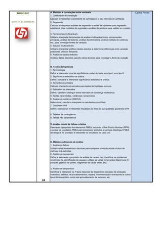 Analisar                 A. Medidas e correlações entre variáveis                                                   Carlos Neves
                             1. Coefficiente de correlação
                             Calcular e interpretar o coeficiente de correlação e o seu intervalo de confiança
(ponto VI do SSBBBOK)        2. Regressão
                             Calcular e interpretar análises de regressão e testes de hipóteses para regressão
                             estatística. Usar modelos de regressão e análise de resíduos para validar um modelo.

                             3. Ferramentas multivaráveis
                             Utilizar e interpretar ferramentas de análise multivarável como componentes
                             principais, análise de factores, análise discriminatória, análise múltipla de variância,
                             etc., para investigar fontes de variação.
                             4. Estudos multivaráiveis
                             Utilizar e interpretar gráficos destes estudos e determinar diferenças entre variação
                             posicional, cíclica e temporal.
                             5. Análise de dados atributos
                             Analisar dados discretos usando várias técnicas para investigar a fonte da variação



                             B. Testes de hipóteses
                             1. Terminologia
                             Definir e interpretar nível de significância, poder do teste, erro tipo I, erro tipo II.
                             2. Significancia estatística vs prática
                             Definir, comparar e interpretar significância estatística e prática.
                             3. Tamanho da amostra
                             Calcular o tamanho da amostra para testes de hipóteses comuns
                             4. Estimativa de intervalos
                             Definir, calcular e distinguir entre intervalos de confiança e tolerância
                             5. Testes para médias, variâncias e proporções
                             6. Análise de variância (ANOVA)
                             Seleccionar, calcular e interpretar os resultados na ANOVA
                             7. Goodness-of-fit
                             Definir, seleccionar e interpretar resultados do teste de qui-quadrado goodness-of-fit

                             8. Tabelas de contingência
                             9. Testes não paramétricos


                             C. Analise modal de falhas e efeitos
                             Descrever o propósito dos elementos FMEA, incluindo o Risk Priority Number (RPN),
                             e avaliar os resultados FMEA para processos, produtos e serviços. Destinguir FMEA
                             de design e de processo e interpretar os resultados de cada um.



                             D. Métodos adicionais de análise
                             1. Análise de falhas
                             Utilizar várias ferramentas e técnicas para comparar o estado actual e futuro de
                             métricas pré-definidas.
                             2. Análise de causas raiz
                             Definir e descrever o propósito da análise de causas raiz, identificar os problemas
                             envolvidos na identificação de causas e utilizar as várias ferramentas disponíveis (5
                             porquês, gráficos de pareto, diagramas de causa efeito, etc.)

                             3. Análise de desperdício
                             Identificar e interpretar os 7 tipos clássicos de desperdício (excesso de produção,
                             inventário, defeitos, re-processamentos, espera, movimentação e transporte) e outros
                             tipos de desperdício como sub aproveitamento de recursos, etc.
                        24
 