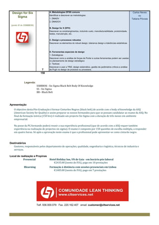 Design for Six                    A. Metodologias DFSS comuns                                                             Carlos Neves
                                    Identificar e descrever as metodologias:                                                     ou
     Sigma                          1. DMADV                                                                               Tatiana Póvoas
                                    2. DMADOV
 (ponto IX do SSBBBOK)
                                    B. Design for X (DFX)
                                    Descrever os constrangimentos, incluindo custo, manufacturabilidade, produtividade,
                                    testes, manutenção, etc.


                                    C. Design e processos robustos
                                    Descrever os elementos do robust design, tolerance design e tolerâncias estatísticas



                                    D. Ferramentas especiais de design
                                    1. Estratégicas
                                    Descrever como a análise de forças de Porter e outras ferramentas podem ser usadas
                                    no planeamento de design estratégico
                                    2. Tácticas
                                    Descrever e usar a TRIZ, design sistemático, gestão de parâmetros críticos e análise
                             7      de Pugh no design de produtos ou processos.
                            150


             Legenda:
                         SSBBBOK - Six Sigma Black Belt Body Of Knowledge
                         SS - Six Sigma
                         BB - Black Belt



Apresentação
    O objectivo desta Pós-Graduação é formar Cinturões Negros (black belt) de acordo com o body of knowledge da ASQ
    (American Society for Quality) e assim preparar os nossos formandos para que se possam candidatar ao exame da ASQ. No
    final da formação teórica (150 hrs) é realizado um projecto Six Sigma com a duração de três meses em ambiente
    empresarial.

    Na posse da PG formando poderá reunir a sua experiência profissional (que de acordo com a ASQ requer também
    experiência na realização de projectos six sigma). O exame é composto por 150 questões de escolha múltipla, a responder
    em quatro horas. Só após a aprovação neste exame é que o profissional pode apresentar-se como cinturão negro.



Destinatários
   Gestores, responsáveis pelos departamento de operações, qualidade, engenharia e logística, técnicos de industria e
   serviços.

Local de realização e Propinas
           Presencial               Hotel Holiday Inn, VN de Gaia - em horário pós-laboral
                                       €2435.00 (isento de IVA), pago em 10 prestações
             Blearning              Formação à distância com sessões presenciais em Lisboa
                                       €1485.00 (isento de IVA), pago em 7 prestações




                         Telf. 936.000.079 Fax. 220.162.407 email: customer@cltservices.net
 