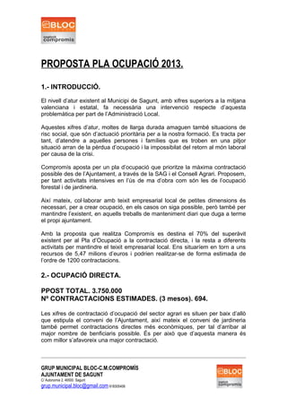 PROPOSTA PLA OCUPACIÓ 2013.
1.- INTRODUCCIÓ.
El nivell d’atur existent al Municipi de Sagunt, amb xifres superiors a la mitjana
valenciana i estatal, fa necessària una intervenció respecte d’aquesta
problemàtica per part de l’Administració Local.
Aquestes xifres d’atur, moltes de llarga durada amaguen també situacions de
risc social, que són d’actuació prioritària per a la nostra formació. Es tracta per
tant, d’atendre a aquelles persones i famílies que es troben en una pitjor
situació arran de la pèrdua d’ocupació i la impossibilat del retorn al món laboral
per causa de la crisi.
Compromís aposta per un pla d’ocupació que prioritze la màxima contractació
possible des de l’Ajuntament, a través de la SAG i el Consell Agrari. Proposem,
per tant activitats intensives en l’ús de ma d’obra com són les de l’ocupació
forestal i de jardineria.
Així mateix, col·laborar amb teixit empresarial local de petites dimensions és
necessari, per a crear ocupació, en els casos on siga possible, però també per
mantindre l’existent, en aquells treballs de manteniment diari que duga a terme
el propi ajuntament.
Amb la proposta que realitza Compromís es destina el 70% del superàvit
existent per al Pla d’Ocupació a la contractació directa, i la resta a diferents
activitats per mantindre el teixit empresarial local. Ens situaríem en torn a uns
recursos de 5,47 milions d’euros i podrien realitzar-se de forma estimada de
l’ordre de 1200 contractacions.
2.- OCUPACIÓ DIRECTA.
PPOST TOTAL. 3.750.000
Nº CONTRACTACIONS ESTIMADES. (3 mesos). 694.
Les xifres de contractació d’ocupació del sector agrari es situen per baix d’allò
que estipula el conveni de l’Ajuntament, així mateix el conveni de jardineria
també permet contractacions directes més econòmiques, per tal d’arribar al
major nombre de benficiaris possible. És per això que d’aquesta manera és
com millor s’afavoreix una major contractació.
GRUP MUNICIPAL BLOC-C.M.COMPROMÍS
AJUNTAMENT DE SAGUNT
C/ Autonomia 2, 46500. Sagunt
grup.municipal.bloc@gmail.com 618305408
 