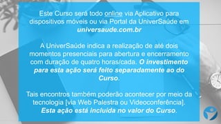 Este  Curso será todo online via  Aplicativo para  
dispositivos móveis ou via  Portal  da  UniverSaúde  em
universaude.com.br
A  UniverSaúde  indica a  realização de  até dois
momentos presenciais para  abertura e  encerramento
com  duração de  quatro horas/cada.  O  investimento
para  esta ação será feito separadamente ao do  
Curso.
Tais encontros também poderão acontecer por meio da  
tecnologia [via  Web  Palestra  ou Videoconferência].  
Esta ação está incluída no  valor  do  Curso.
 