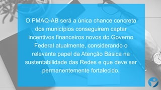 O PMAQ-­AB  será a  única chance  concreta
dos  municípios  conseguirem captar
incentivos financeiros novos do  Governo
Federal  atualmente,  considerando o  
relevante papel da  Atenção Básica na
sustentabilidade das  Redes e  que  deve ser
permanentemente fortalecido.
 