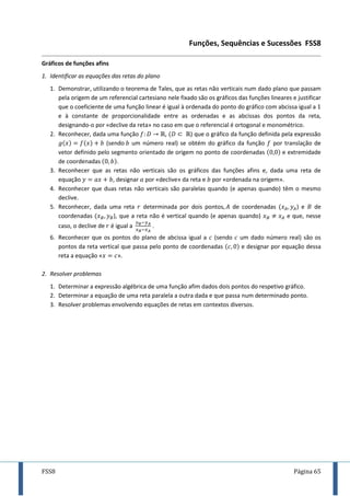 FSS8 Página 65
Funções, Sequências e Sucessões FSS8
Gráficos de funções afins
1. Identificar as equações das retas do plano
1. Demonstrar, utilizando o teorema de Tales, que as retas não verticais num dado plano que passam
pela origem de um referencial cartesiano nele fixado são os gráficos das funções lineares e justificar
que o coeficiente de uma função linear é igual à ordenada do ponto do gráfico com abcissa igual a
e à constante de proporcionalidade entre as ordenadas e as abcissas dos pontos da reta,
designando-o por «declive da reta» no caso em que o referencial é ortogonal e monométrico.
2. Reconhecer, dada uma função , ) que o gráfico da função definida pela expressão
(sendo um número real) se obtém do gráfico da função por translação de
vetor definido pelo segmento orientado de origem no ponto de coordenadas e extremidade
de coordenadas .
3. Reconhecer que as retas não verticais são os gráficos das funções afins e, dada uma reta de
equação , designar por «declive» da reta e por «ordenada na origem».
4. Reconhecer que duas retas não verticais são paralelas quando (e apenas quando) têm o mesmo
declive.
5. Reconhecer, dada uma reta determinada por dois pontos de coordenadas ) e de
coordenadas ), que a reta não é vertical quando (e apenas quando) e que, nesse
caso, o declive de é igual a .
6. Reconhecer que os pontos do plano de abcissa igual a (sendo um dado número real) são os
pontos da reta vertical que passa pelo ponto de coordenadas e designar por equação dessa
reta a equação « ».
2. Resolver problemas
1. Determinar a expressão algébrica de uma função afim dados dois pontos do respetivo gráfico.
2. Determinar a equação de uma reta paralela a outra dada e que passa num determinado ponto.
3. Resolver problemas envolvendo equações de retas em contextos diversos.
 