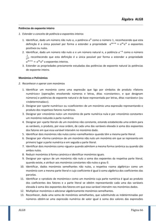 ALG8 Página 66
Álgebra ALG8
Potências de expoente inteiro
1. Estender o conceito de potência a expoentes inteiros
1. Identificar, dado um número não nulo , a potência como o número , reconhecendo que esta
definição é a única possível por forma a estender a propriedade a expoentes
positivos ou nulos.
2. Identificar, dado um número não nulo e um número natural , a potência como o número
, reconhecendo que esta definição é a única possível por forma a estender a propriedade
a expoentes inteiros.
3. Estender as propriedades previamente estudadas das potências de expoente natural às potências
de expoente inteiro.
Monómios e Polinómios
2. Reconhecer e operar com monómios
1. Identificar um monómio como uma expressão que liga por símbolos de produto «fatores
numéricos» (operações envolvendo números e letras, ditas «constantes», e que designam
números) e potências de expoente natural e de base representada por letras, ditas «variáveis» (ou
«indeterminadas»).
2. Designar por «parte numérica» ou «coeficiente» de um monómio uma expressão representando o
produto dos respetivos fatores numéricos.
3. Designar por «monómio nulo» um monómio de parte numérica nula e por «monómio constante»
um monómio reduzido à parte numérica.
4. Designar por «parte literal» de um monómio não constante, estando estabelecida uma ordem para
as variáveis, o produto, por essa ordem, de cada uma das variáveis elevada à soma dos expoentes
dos fatores em que essa variável intervém no monómio dado.
5. Identificar dois monómios não nulos como «semelhantes» quando têm a mesma parte literal.
6. Designar por «forma canónica» de um monómio não nulo um monómio em que se representa em
primeiro lugar a parte numérica e em seguida a parte literal.
7. Identificar dois monómios como «iguais» quando admitem a mesma forma canónica ou quando são
ambos nulos.
8. Reduzir monómios à forma canónica e identificar monómios iguais.
9. Designar por «grau» de um monómio não nulo a soma dos expoentes da respetiva parte literal,
quando existe, e atribuir aos monómios constantes não nulos o grau .
10. Identificar, dados monómios semelhantes não nulos, a respetiva «soma algébrica» como um
monómio com a mesma parte literal e cujo coeficiente é igual à soma algébrica dos coeficientes das
parcelas.
11. Identificar o «produto de monómios» como um monómio cuja parte numérica é igual ao produto
dos coeficientes dos fatores e a parte literal se obtém representando cada uma das variáveis
elevada à soma dos expoentes dos fatores em que essa variável intervém nos monómios dados.
12. Multiplicar monómios e adicionar algebricamente monómios semelhantes.
13. Reconhecer, dada uma soma de monómios semelhantes, que substituindo as indeterminadas por
números obtém-se uma expressão numérica de valor igual à soma dos valores das expressões
 