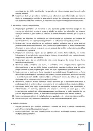 ALG8 Página 67
numéricas que se obtêm substituindo, nas parcelas, as indeterminadas respetivamente pelos
mesmos números.
14. Reconhecer, dado um produto de monómios, que substituindo as indeterminadas por números
obtém-se uma expressão numérica de igual valor ao produto dos valores das expressões numéricas
que se obtêm substituindo, nos fatores, as indeterminadas respetivamente pelos mesmos números.
3. Reconhecer e operar com polinómios
1. Designar por «polinómio» um monómio ou uma expressão ligando monómios (designados por
«termos do polinómio») através de sinais de adição, que podem ser substituídos por sinais de
subtração tomando-se, para o efeito, o simétrico da parte numérica do monómio que se segue ao
sinal.
2. Designar por «variáveis do polinómio» ou «indeterminadas do polinómio» as variáveis dos
respetivos termos e por «coeficientes do polinómio» os coeficientes dos respetivos termos.
3. Designar por «forma reduzida» de um polinómio qualquer polinómio que se possa obter do
polinómio dado eliminando os termos nulos, adicionando algebricamente os termos semelhantes e
eliminando as somas nulas, e, no caso de por este processo não se obter nenhum termo, identificar
a forma reduzida como « ».
4. Designar por polinómios «iguais» os que admitem uma mesma forma reduzida, por «termo
independente de um polinómio» o termo de grau de uma forma reduzida e por «polinómio nulo»
um polinómio com forma reduzida « ».
5. Designar por «grau» de um polinómio não nulo o maior dos graus dos termos de uma forma
reduzida desse polinómio.
6. Identificar, dados polinómios não nulos, o «polinómio soma» (respetivamente «polinómio
diferença») como o que se obtém ligando os polinómios parcelas através do sinal de adição
(respetivamente «subtração») e designar ambos por «soma algébrica» dos polinómios dados.
7. Reconhecer que se obtém uma forma reduzida da soma algébrica de dois polinómios na forma
reduzida adicionando algebricamente os coeficientes dos termos semelhantes, eliminando os nulos
e as somas nulas assim obtidas e adicionando os termos assim obtidos, ou concluir que a soma
algébrica é nula se todos os termos forem assim eliminados.
8. Identificar o «produto» de dois polinómios como o polinómio que se obtém efetuando todos os
produtos possíveis de um termo de um por um termo do outro e adicionando os resultados obtidos.
9. Reconhecer, dada uma soma (respetivamente produto) de polinómios, que substituindo as
indeterminadas por números, obtém-se uma expressão numérica de valor igual à soma
(respetivamente produto) dos valores das expressões numéricas que se obtêm substituindo, nas
parcelas (respetivamente fatores), as indeterminadas respetivamente pelos mesmos números.
10. Reconhecer os casos notáveis da multiplicação como igualdades entre polinómios e demonstrá-los.
11. Efetuar operações entre polinómios, determinar formas reduzidas e os respetivos graus.
4. Resolver problemas
1. Resolver problemas que associem polinómios a medidas de áreas e volumes interpretando
geometricamente igualdades que os envolvam.
2. Fatorizar polinómios colocando fatores comuns em evidência e utilizando os casos notáveis da
multiplicação de polinómios.
 