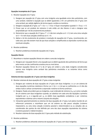 ALG8 Página 68
Equações incompletas de 2.º grau
5. Resolver equações do 2.º grau
1. Designar por equação do 2.º grau com uma incógnita uma igualdade entre dois polinómios, com
uma variável, redutível à equação que se obtém igualando a « » um polinómio de 2.º grau com
uma variável, por adição algébrica de termos iguais a ambos os membros.
2. Designar a equação do 2.º grau ( ) por «incompleta» quando ou .
3. Provar que se um produto de números é nulo então um dos fatores é nulo e designar esta
propriedade por «lei do anulamento do produto».
4. Demonstrar que a equação do 2.º grau não tem soluções se , tem uma única solução
se e tem duas soluções simétricas se .
5. Aplicar a lei do anulamento do produto à resolução de equações de 2.º grau, reconhecendo, em
cada caso, que não existem mais do que duas soluções e simplificando as expressões numéricas das
eventuais soluções.
6. Resolver problemas
1. Resolver problemas envolvendo equações de 2.º grau.
Equações literais
7. Reconhecer e resolver equações literais em ordem a uma das incógnitas
1. Designar por «equação literal» uma equação que se obtém igualando dois polinómios de forma que
pelo menos um dos coeficientes envolva uma ou mais letras.
2. Resolver equações literais do 1.º e do 2.º grau em ordem a uma dada incógnita considerando
apenas essa incógnita como variável dos polinómios envolvidos e as restantes letras como
constantes.
Sistemas de duas equações do 1.º grau com duas incógnitas
8. Resolver sistemas de duas equações do 1.º grau a duas incógnitas
1. Designar por «sistema de duas equações do 1.º grau com duas incógnitas e » um sistema de
duas equações numéricas redutíveis à forma « » tal que os coeficientes e não são
ambos nulos e utilizar corretamente a expressão «sistema na forma canónica».
2. Designar, fixada uma ordem para as incógnitas, o par ordenado de números como «solução
de um sistema com duas incógnitas» quando, ao substituir em cada uma das equações a primeira
incógnita por e a segunda por se obtêm duas igualdades verdadeiras e por «sistemas
equivalentes» sistemas com o mesmo conjunto de soluções.
3. Interpretar geometricamente os sistemas de duas equações de 1.º grau num plano munido de um
referencial cartesiano e reconhecer que um tal sistema ou não possui soluções («sistema
impossível»), ou uma única solução («sistema possível e determinado») ou as soluções são as
coordenadas dos pontos da reta definida por uma das duas equações equivalentes do sistema
(«sistema possível e indeterminado»).
4. Resolver sistemas de duas equações do 1.º grau pelo método de substituição.
9. Resolver problemas
1. Resolver problemas utilizando sistemas de equações do 1.º grau com duas incógnitas.
 
