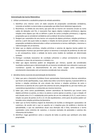 GM9 Página 72
Geometria e Medida GM9
Axiomatização das teorias Matemáticas
1. Utilizar corretamente o vocabulário próprio do método axiomático
1. Identificar uma «teoria» como um dado conjunto de proposições consideradas verdadeiras,
incluindo-se também na teoria todas as proposições que delas forem dedutíveis logicamente.
2. Reconhecer, no âmbito de uma teoria, que para não se incorrer em raciocínio circular ou numa
cadeia de deduções sem fim, é necessário fixar alguns objetos («objetos primitivos»), algumas
relações entre objetos que não se definem a partir de outras («relações primitivas»), e algumas
proposições que se consideram verdadeiras sem as deduzir de outras («axiomas»).
3. Designar por «axiomática de uma teoria» um conjunto de objetos primitivos, relações primitivas e
axiomas a partir dos quais todos os objetos e relações da teoria possam ser definidos e todas as
proposições verdadeiras demonstradas e utilizar corretamente os termos «definição», «teorema» e
«demonstração» de um teorema.
4. Saber que os objetos primitivos, relações primitivas e axiomas de algumas teorias podem ter
interpretações intuitivas que permitem aplicar os teoremas à resolução de problemas da vida real
e, em consequência, testar a validade da teoria como modelo da realidade em determinado
contexto.
5. Distinguir «condição necessária» de «condição suficiente» e utilizar corretamente os termos
«hipótese» e «tese» de um teorema e o símbolo « ».
6. Saber que alguns teoremas podem ser designados por «lemas», quando são considerados
resultados auxiliares para a demonstração de um teorema considerado mais relevante e outros por
«corolários» quando no desenvolvimento de uma teoria surgem como consequências
estreitamente relacionadas com um teorema considerado mais relevante.
2. Identificar factos essenciais da axiomatização da Geometria
1. Saber que para a Geometria Euclidiana foram apresentadas historicamente diversas axiomáticas
que foram sendo aperfeiçoadas, e que, dadas duas delas numa forma rigorosa, é possível definir os
termos e relações primitivas de uma através dos termos e relações primitivas da outra e
demonstrar os axiomas de uma a partir dos axiomas da outra, designando-se, por esse motivo, por
«axiomáticas equivalentes» e conduzindo aos mesmos teoremas.
2. Saber que, entre outras possibilidades, existem axiomáticas da Geometria que tomam como
objetos primitivos os pontos, as retas e os planos e outras apenas os pontos, e que a relação «
está situado entre e » estabelecida entre pontos de um trio ordenado , assim como a
relação «os pares de pontos e são equidistantes», entre pares de pontos podem ser
tomadas como relações primitivas da Geometria.
3. Saber que na forma histórica original da Axiomática de Euclides se distinguiam «postulados» de
«axiomas», de acordo com o que se supunha ser o respetivo grau de evidência e domínio de
aplicabilidade, e que nas axiomáticas atuais essa distinção não é feita, tomando-se o termo
«postulado» como sinónimo de «axioma», e enunciar exemplos de postulados e axiomas dos
«Elementos de Euclides».
4. Identificar «lugar geométrico» como o conjunto de todos os pontos que satisfazem uma dada
propriedade.
 