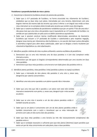GM9 Página 73
Paralelismo e perpendicularidade de retas e planos
3. Caracterizar a Geometria Euclidiana através do axioma das paralelas.
1. Saber que o «5.º postulado de Euclides», na forma enunciada nos «Elementos de Euclides»,
estabelece que se duas retas num plano, intersetadas por uma terceira, determinam com esta
ângulos internos do mesmo lado da secante cuja soma é inferior a um ângulo raso então as duas
retas intersetam-se no semiplano determinado pela secante que contém esses dois ângulos.
2. Saber que o «axioma euclidiano de paralelismo» estabelece que por um ponto fora de uma reta
não passa mais que uma reta a ela paralela e que é equivalente ao «5.º postulado de Euclides» no
sentido em que substituindo um pelo outro se obtêm axiomáticas equivalentes.
3. Saber que é possível construir teorias modificando determinadas axiomáticas da Geometria
Euclidiana que incluam o 5.º postulado de Euclides e substituindo-o pela respetiva negação,
designar essas teorias por «Geometrias não-Euclidianas» e, no caso de não haver outras alterações
à axiomática original para além desta substituição, saber que se designa a teoria resultante por
«Geometria Hiperbólica» ou «de Lobachewski».
4. Identificar posições relativas de retas no plano utilizando o axioma euclidiano de paralelismo
1. Demonstrar que se uma reta interseta uma de duas paralelas e é com elas complanar então
interseta a outra.
2. Demonstrar que são iguais os ângulos correspondentes determinados por uma secante em duas
retas paralelas.
3. Demonstrar que duas retas paralelas a uma terceira num dado plano são paralelas entre si.
5. Identificar planos paralelos, retas paralelas e retas paralelas a planos no espaço euclidiano
1. Saber que a interseção de dois planos não paralelos é uma reta e, nesse caso,
designá-los por «planos concorrentes».
2. Identificar uma reta como «paralela a um plano» quando não o intersetar.
3. Saber que uma reta que não é paralela a um plano nem está nele contida
interseta-o exatamente num ponto, e, nesse caso, designá-la por «reta secante
ao plano».
4. Saber que se uma reta é secante a um de dois planos paralelos então é
também secante ao outro.
5. Saber que se um plano é concorrente com um de dois planos paralelos então é
também concorrente com o outro e reconhecer que as retas interseção do
primeiro com cada um dos outros dois são paralelas.
6. Saber que duas retas paralelas a uma terceira (as três não necessariamente complanares) são
paralelas entre si.
7. Saber que é condição necessária e suficiente para que dois planos (distintos) sejam paralelos que
exista um par de retas concorrentes em cada plano, duas a duas paralelas.
 