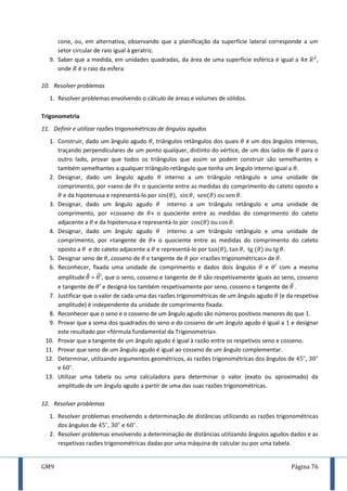 GM9 Página 76
cone, ou, em alternativa, observando que a planificação da superfície lateral corresponde a um
setor circular de raio igual à geratriz.
9. Saber que a medida, em unidades quadradas, da área de uma superfície esférica é igual a ,
onde é o raio da esfera.
10. Resolver problemas
1. Resolver problemas envolvendo o cálculo de áreas e volumes de sólidos.
Trigonometria
11. Definir e utilizar razões trigonométricas de ângulos agudos
1. Construir, dado um ângulo agudo , triângulos retângulos dos quais é um dos ângulos internos,
traçando perpendiculares de um ponto qualquer, distinto do vértice, de um dos lados de para o
outro lado, provar que todos os triângulos que assim se podem construir são semelhantes e
também semelhantes a qualquer triângulo retângulo que tenha um ângulo interno igual a .
2. Designar, dado um ângulo agudo interno a um triângulo retângulo e uma unidade de
comprimento, por «seno de » o quociente entre as medidas do comprimento do cateto oposto a
e da hipotenusa e representá-lo por , , ou .
3. Designar, dado um ângulo agudo interno a um triângulo retângulo e uma unidade de
comprimento, por «cosseno de » o quociente entre as medidas do comprimento do cateto
adjacente a e da hipotenusa e representá-lo por ou .
4. Designar, dado um ângulo agudo interno a um triângulo retângulo e uma unidade de
comprimento, por «tangente de » o quociente entre as medidas do comprimento do cateto
oposto a e do cateto adjacente a e representá-lo por , , ou .
5. Designar seno de , cosseno de e tangente de por «razões trigonométricas» de .
6. Reconhecer, fixada uma unidade de comprimento e dados dois ângulos e com a mesma
amplitude ̂ = ̂, que o seno, cosseno e tangente de são respetivamente iguais ao seno, cosseno
e tangente de e designá-los também respetivamente por seno, cosseno e tangente de ̂ .
7. Justificar que o valor de cada uma das razões trigonométricas de um ângulo agudo (e da respetiva
amplitude) é independente da unidade de comprimento fixada.
8. Reconhecer que o seno e o cosseno de um ângulo agudo são números positivos menores do que .
9. Provar que a soma dos quadrados do seno e do cosseno de um ângulo agudo é igual a e designar
este resultado por «fórmula fundamental da Trigonometria».
10. Provar que a tangente de um ângulo agudo é igual à razão entre os respetivos seno e cosseno.
11. Provar que seno de um ângulo agudo é igual ao cosseno de um ângulo complementar.
12. Determinar, utilizando argumentos geométricos, as razões trigonométricas dos ângulos de ,
e .
13. Utilizar uma tabela ou uma calculadora para determinar o valor (exato ou aproximado) da
amplitude de um ângulo agudo a partir de uma das suas razões trigonométricas.
12. Resolver problemas
1. Resolver problemas envolvendo a determinação de distâncias utilizando as razões trigonométricas
dos ângulos de , e .
2. Resolver problemas envolvendo a determinação de distâncias utilizando ângulos agudos dados e as
respetivas razões trigonométricas dadas por uma máquina de calcular ou por uma tabela.
 