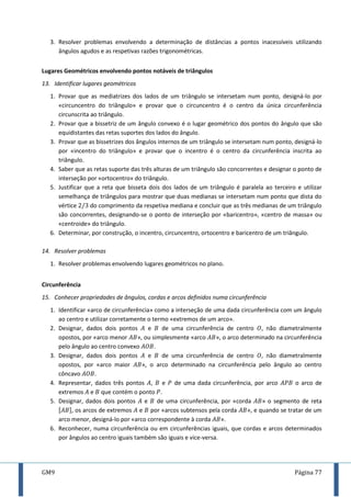 GM9 Página 77
3. Resolver problemas envolvendo a determinação de distâncias a pontos inacessíveis utilizando
ângulos agudos e as respetivas razões trigonométricas.
Lugares Geométricos envolvendo pontos notáveis de triângulos
13. Identificar lugares geométricos
1. Provar que as mediatrizes dos lados de um triângulo se intersetam num ponto, designá-lo por
«circuncentro do triângulo» e provar que o circuncentro é o centro da única circunferência
circunscrita ao triângulo.
2. Provar que a bissetriz de um ângulo convexo é o lugar geométrico dos pontos do ângulo que são
equidistantes das retas suportes dos lados do ângulo.
3. Provar que as bissetrizes dos ângulos internos de um triângulo se intersetam num ponto, designá-lo
por «incentro do triângulo» e provar que o incentro é o centro da circunferência inscrita ao
triângulo.
4. Saber que as retas suporte das três alturas de um triângulo são concorrentes e designar o ponto de
interseção por «ortocentro» do triângulo.
5. Justificar que a reta que bisseta dois dos lados de um triângulo é paralela ao terceiro e utilizar
semelhança de triângulos para mostrar que duas medianas se intersetam num ponto que dista do
vértice do comprimento da respetiva mediana e concluir que as três medianas de um triângulo
são concorrentes, designando-se o ponto de interseção por «baricentro», «centro de massa» ou
«centroide» do triângulo.
6. Determinar, por construção, o incentro, circuncentro, ortocentro e baricentro de um triângulo.
14. Resolver problemas
1. Resolver problemas envolvendo lugares geométricos no plano.
Circunferência
15. Conhecer propriedades de ângulos, cordas e arcos definidos numa circunferência
1. Identificar «arco de circunferência» como a interseção de uma dada circunferência com um ângulo
ao centro e utilizar corretamente o termo «extremos de um arco».
2. Designar, dados dois pontos e de uma circunferência de centro , não diametralmente
opostos, por «arco menor », ou simplesmente «arco », o arco determinado na circunferência
pelo ângulo ao centro convexo .
3. Designar, dados dois pontos e de uma circunferência de centro , não diametralmente
opostos, por «arco maior », o arco determinado na circunferência pelo ângulo ao centro
côncavo .
4. Representar, dados três pontos , e de uma dada circunferência, por arco o arco de
extremos e que contém o ponto .
5. Designar, dados dois pontos e de uma circunferência, por «corda » o segmento de reta
[ ], os arcos de extremos e por «arcos subtensos pela corda », e quando se tratar de um
arco menor, designá-lo por «arco correspondente à corda ».
6. Reconhecer, numa circunferência ou em circunferências iguais, que cordas e arcos determinados
por ângulos ao centro iguais também são iguais e vice-versa.
 