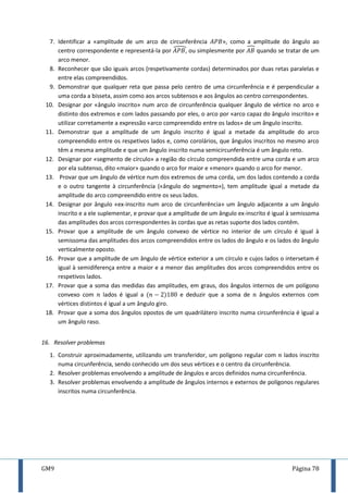 GM9 Página 78
7. Identificar a «amplitude de um arco de circunferência », como a amplitude do ângulo ao
centro correspondente e representá-la por , ou simplesmente por quando se tratar de um
arco menor.
8. Reconhecer que são iguais arcos (respetivamente cordas) determinados por duas retas paralelas e
entre elas compreendidos.
9. Demonstrar que qualquer reta que passa pelo centro de uma circunferência e é perpendicular a
uma corda a bisseta, assim como aos arcos subtensos e aos ângulos ao centro correspondentes.
10. Designar por «ângulo inscrito» num arco de circunferência qualquer ângulo de vértice no arco e
distinto dos extremos e com lados passando por eles, o arco por «arco capaz do ângulo inscrito» e
utilizar corretamente a expressão «arco compreendido entre os lados» de um ângulo inscrito.
11. Demonstrar que a amplitude de um ângulo inscrito é igual a metade da amplitude do arco
compreendido entre os respetivos lados e, como corolários, que ângulos inscritos no mesmo arco
têm a mesma amplitude e que um ângulo inscrito numa semicircunferência é um ângulo reto.
12. Designar por «segmento de círculo» a região do círculo compreendida entre uma corda e um arco
por ela subtenso, dito «maior» quando o arco for maior e «menor» quando o arco for menor.
13. Provar que um ângulo de vértice num dos extremos de uma corda, um dos lados contendo a corda
e o outro tangente à circunferência («ângulo do segmento»), tem amplitude igual a metade da
amplitude do arco compreendido entre os seus lados.
14. Designar por ângulo «ex-inscrito num arco de circunferência» um ângulo adjacente a um ângulo
inscrito e a ele suplementar, e provar que a amplitude de um ângulo ex-inscrito é igual à semissoma
das amplitudes dos arcos correspondentes às cordas que as retas suporte dos lados contêm.
15. Provar que a amplitude de um ângulo convexo de vértice no interior de um círculo é igual à
semissoma das amplitudes dos arcos compreendidos entre os lados do ângulo e os lados do ângulo
verticalmente oposto.
16. Provar que a amplitude de um ângulo de vértice exterior a um círculo e cujos lados o intersetam é
igual à semidiferença entre a maior e a menor das amplitudes dos arcos compreendidos entre os
respetivos lados.
17. Provar que a soma das medidas das amplitudes, em graus, dos ângulos internos de um polígono
convexo com lados é igual a e deduzir que a soma de ângulos externos com
vértices distintos é igual a um ângulo giro.
18. Provar que a soma dos ângulos opostos de um quadrilátero inscrito numa circunferência é igual a
um ângulo raso.
16. Resolver problemas
1. Construir aproximadamente, utilizando um transferidor, um polígono regular com lados inscrito
numa circunferência, sendo conhecido um dos seus vértices e o centro da circunferência.
2. Resolver problemas envolvendo a amplitude de ângulos e arcos definidos numa circunferência.
3. Resolver problemas envolvendo a amplitude de ângulos internos e externos de polígonos regulares
inscritos numa circunferência.
 