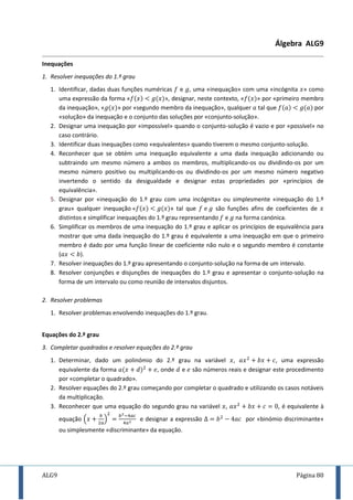 ALG9 Página 80
Álgebra ALG9
Inequações
1. Resolver inequações do 1.º grau
1. Identificar, dadas duas funções numéricas e , uma «inequação» com uma «incógnita » como
uma expressão da forma « », designar, neste contexto, « » por «primeiro membro
da inequação», « » por «segundo membro da inequação», qualquer tal que por
«solução» da inequação e o conjunto das soluções por «conjunto-solução».
2. Designar uma inequação por «impossível» quando o conjunto-solução é vazio e por «possível» no
caso contrário.
3. Identificar duas inequações como «equivalentes» quando tiverem o mesmo conjunto-solução.
4. Reconhecer que se obtém uma inequação equivalente a uma dada inequação adicionando ou
subtraindo um mesmo número a ambos os membros, multiplicando-os ou dividindo-os por um
mesmo número positivo ou multiplicando-os ou dividindo-os por um mesmo número negativo
invertendo o sentido da desigualdade e designar estas propriedades por «princípios de
equivalência».
5. Designar por «inequação do 1.º grau com uma incógnita» ou simplesmente «inequação do 1.º
grau» qualquer inequação » tal que são funções afins de coeficientes de
distintos e simplificar inequações do 1.º grau representando e na forma canónica.
6. Simplificar os membros de uma inequação do 1.º grau e aplicar os princípios de equivalência para
mostrar que uma dada inequação do 1.º grau é equivalente a uma inequação em que o primeiro
membro é dado por uma função linear de coeficiente não nulo e o segundo membro é constante
( ).
7. Resolver inequações do 1.º grau apresentando o conjunto-solução na forma de um intervalo.
8. Resolver conjunções e disjunções de inequações do 1.º grau e apresentar o conjunto-solução na
forma de um intervalo ou como reunião de intervalos disjuntos.
2. Resolver problemas
1. Resolver problemas envolvendo inequações do 1.º grau.
Equações do 2.º grau
3. Completar quadrados e resolver equações do 2.º grau
1. Determinar, dado um polinómio do 2.º grau na variável , , uma expressão
equivalente da forma , onde e são números reais e designar este procedimento
por «completar o quadrado».
2. Resolver equações do 2.º grau começando por completar o quadrado e utilizando os casos notáveis
da multiplicação.
3. Reconhecer que uma equação do segundo grau na variável , , é equivalente à
equação ( ) e designar a expressão por «binómio discriminante»
ou simplesmente «discriminante» da equação.
 