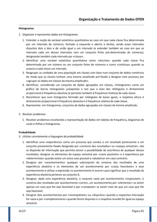 ALG9 Página 82
Organização e Tratamento de Dados OTD9
Histogramas
1. Organizar e representar dados em histogramas
1. Estender a noção de variável estatística quantitativa ao caso em que cada classe fica determinada
por um intervalo de números, fechado à esquerda e aberto à direita, sendo esses intervalos
disjuntos dois a dois e de união igual a um intervalo (e estender também ao caso em que se
interseta cada um desses intervalos com um conjunto finito pré-determinado de números),
designando também cada intervalo por «classe».
2. Identificar uma variável estatística quantitativa como «discreta» quando cada classe fica
determinada por um número ou um conjunto finito de números e como «contínua» quando se
associa a cada classe um intervalo.
3. Reagrupar as unidades de uma população em classes com base num conjunto de dados numéricos
de modo que as classes tenham uma mesma amplitude pré-fixada e designar este processo por
«agrupar os dados em classes da mesma amplitude».
4. Identificar, considerado um conjunto de dados agrupados em classes, «histograma» como um
gráfico de barras retangulares justapostas e tais que a área dos retângulos é diretamente
proporcional à frequência absoluta (e portanto também à frequência relativa) de cada classe.
5. Reconhecer que num histograma formado por retângulos de bases iguais, a respetiva altura é
diretamente proporcional à frequência absoluta e à frequência relativa de cada classe.
6. Representar, em histogramas, conjuntos de dados agrupados em classes da mesma amplitude.
2. Resolver problemas
1. Resolver problemas envolvendo a representação de dados em tabelas de frequência, diagramas de
caule-e-folhas e histogramas.
Probabilidade
3. Utilizar corretamente a linguagem da probabilidade
1. Identificar uma «experiência» como um processo que conduz a um resultado pertencente a um
conjunto previamente fixado designado por «universo dos resultados» ou «espaço amostral», não
se dispondo de informação que permita excluir a possibilidade de ocorrência de qualquer desses
resultados, designar os elementos do espaço amostral por «casos possíveis» e a experiência por
«determinista» quando existe um único caso possível e «aleatória» em caso contrário.
2. Designar por «acontecimento» qualquer subconjunto do universo dos resultados de uma
experiência aleatória e os elementos de um acontecimento por «casos favoráveis» a esse
acontecimento e utilizar a expressão «o acontecimento A ocorre» para significar que o resultado da
experiência aleatória pertence ao conjunto A.
3. Designar, dada uma experiência aleatória, o conjunto vazio por acontecimento «impossível», o
universo dos resultados por acontecimento «certo», um acontecimento por «elementar» se existir
apenas um caso que lhe seja favorável e por «composto» se existir mais do que um caso que lhe
seja favorável.
4. Designar dois acontecimentos por «incompatíveis» ou «disjuntos» quando a respectiva interseção
for vazia e por «complementares» quando forem disjuntos e a respetiva reunião for igual ao espaço
amostral.
 