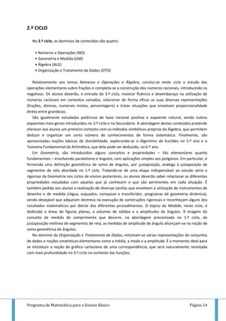 Programa de Matemática para o Ensino Básico Página 14
2.º CICLO
No 2.º ciclo, os domínios de conteúdos são quatro:
• Números e Operações (NO)
• Geometria e Medida (GM)
• Álgebra (ALG)
• Organização e Tratamento de Dados (OTD)
Relativamente aos temas Números e Operações e Álgebra, conclui-se neste ciclo o estudo das
operações elementares sobre frações e completa-se a construção dos números racionais, introduzindo os
negativos. Os alunos deverão, à entrada do 3.º ciclo, mostrar fluência e desembaraço na utilização de
números racionais em contextos variados, relacionar de forma eficaz as suas diversas representações
(frações, dízimas, numerais mistos, percentagens) e tratar situações que envolvam proporcionalidade
direta entre grandezas.
São igualmente estudadas potências de base racional positiva e expoente natural, sendo outros
expoentes mais gerais introduzidos no 3.º ciclo e no Secundário. A abordagem destes conteúdos pretende
oferecer aos alunos um primeiro contacto com os métodos simbólicos próprios da Álgebra, que permitem
deduzir e organizar um certo número de conhecimentos de forma sistemática. Finalmente, são
apresentadas noções básicas de divisibilidade, explorando-se o Algoritmo de Euclides no 5.º ano e o
Teorema Fundamental da Aritmética, que dele pode ser deduzido, no 6.º ano.
Em Geometria, são introduzidos alguns conceitos e propriedades – tão elementares quanto
fundamentais – envolvendo paralelismo e ângulos, com aplicações simples aos polígonos. Em particular, é
fornecida uma definição geométrica de soma de ângulos, por justaposição, análoga à justaposição de
segmentos de reta abordada no 1.º ciclo. Tratando-se de uma etapa indispensável ao estudo sério e
rigoroso da Geometria nos ciclos de ensino posteriores, os alunos deverão saber relacionar as diferentes
propriedades estudadas com aquelas que já conhecem e que são pertinentes em cada situação. É
também pedida aos alunos a realização de diversas tarefas que envolvem a utilização de instrumentos de
desenho e de medida (régua, esquadro, compasso e transferidor, programas de geometria dinâmica),
sendo desejável que adquiram destreza na execução de construções rigorosas e reconheçam alguns dos
resultados matemáticos por detrás dos diferentes procedimentos. O tópico da Medida, neste ciclo, é
dedicado a áreas de figuras planas, a volumes de sólidos e a amplitudes de ângulos. À imagem do
conceito de medida de comprimento que decorre, na abordagem preconizada no 1.º ciclo, da
justaposição retilínea de segmentos de reta, as medidas de amplitude de ângulo alicerçam-se na noção de
soma geométrica de ângulos.
No domínio da Organização e Tratamento de Dados, retomam-se várias representações de conjuntos
de dados e noções estatísticas elementares como a média, a moda e a amplitude. É o momento ideal para
se introduzir a noção de gráfico cartesiano de uma correspondência, que será naturalmente revisitada
com mais profundidade no 3.º ciclo no contexto das funções.
 