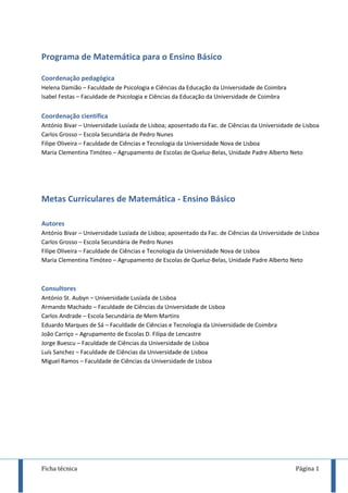 Ficha técnica Página 1
Programa de Matemática para o Ensino Básico
Coordenação pedagógica
Helena Damião – Faculdade de Psicologia e Ciências da Educação da Universidade de Coimbra
Isabel Festas – Faculdade de Psicologia e Ciências da Educação da Universidade de Coimbra
Coordenação científica
António Bivar – Universidade Lusíada de Lisboa; aposentado da Fac. de Ciências da Universidade de Lisboa
Carlos Grosso – Escola Secundária de Pedro Nunes
Filipe Oliveira – Faculdade de Ciências e Tecnologia da Universidade Nova de Lisboa
Maria Clementina Timóteo – Agrupamento de Escolas de Queluz-Belas, Unidade Padre Alberto Neto
Metas Curriculares de Matemática - Ensino Básico
Autores
António Bivar – Universidade Lusíada de Lisboa; aposentado da Fac. de Ciências da Universidade de Lisboa
Carlos Grosso – Escola Secundária de Pedro Nunes
Filipe Oliveira – Faculdade de Ciências e Tecnologia da Universidade Nova de Lisboa
Maria Clementina Timóteo – Agrupamento de Escolas de Queluz-Belas, Unidade Padre Alberto Neto
Consultores
António St. Aubyn – Universidade Lusíada de Lisboa
Armando Machado – Faculdade de Ciências da Universidade de Lisboa
Carlos Andrade – Escola Secundária de Mem Martins
Eduardo Marques de Sá – Faculdade de Ciências e Tecnologia da Universidade de Coimbra
João Carriço – Agrupamento de Escolas D. Filipa de Lencastre
Jorge Buescu – Faculdade de Ciências da Universidade de Lisboa
Luís Sanchez – Faculdade de Ciências da Universidade de Lisboa
Miguel Ramos – Faculdade de Ciências da Universidade de Lisboa
 