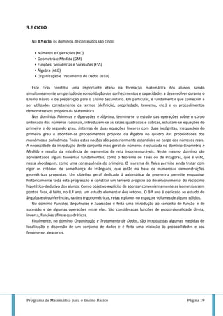 Programa de Matemática para o Ensino Básico Página 19
3.º CICLO
No 3.º ciclo, os domínios de conteúdos são cinco:
• Números e Operações (NO)
• Geometria e Medida (GM)
• Funções, Sequências e Sucessões (FSS)
• Álgebra (ALG)
• Organização e Tratamento de Dados (OTD)
Este ciclo constitui uma importante etapa na formação matemática dos alunos, sendo
simultaneamente um período de consolidação dos conhecimentos e capacidades a desenvolver durante o
Ensino Básico e de preparação para o Ensino Secundário. Em particular, é fundamental que comecem a
ser utilizados corretamente os termos (definição, propriedade, teorema, etc.) e os procedimentos
demonstrativos próprios da Matemática.
Nos domínios Números e Operações e Álgebra, termina-se o estudo das operações sobre o corpo
ordenado dos números racionais, introduzem-se as raízes quadradas e cúbicas, estudam-se equações do
primeiro e do segundo grau, sistemas de duas equações lineares com duas incógnitas, inequações do
primeiro grau e abordam-se procedimentos próprios da Álgebra no quadro das propriedades dos
monómios e polinómios. Todas estas noções são posteriormente estendidas ao corpo dos números reais.
A necessidade da introdução deste conjunto mais geral de números é estudada no domínio Geometria e
Medida e resulta da existência de segmentos de reta incomensuráveis. Neste mesmo domínio são
apresentados alguns teoremas fundamentais, como o teorema de Tales ou de Pitágoras, que é visto,
nesta abordagem, como uma consequência do primeiro. O teorema de Tales permite ainda tratar com
rigor os critérios de semelhança de triângulos, que estão na base de numerosas demonstrações
geométricas propostas. Um objetivo geral dedicado à axiomática da geometria permite enquadrar
historicamente toda esta progressão e constitui um terreno propício ao desenvolvimento do raciocínio
hipotético-dedutivo dos alunos. Com o objetivo explícito de abordar convenientemente as isometrias sem
pontos fixos, é feito, no 8.º ano, um estudo elementar dos vetores. O 9.º ano é dedicado ao estudo de
ângulos e circunferências, razões trigonométricas, retas e planos no espaço e volumes de alguns sólidos.
No domínio Funções, Sequências e Sucessões é feita uma introdução ao conceito de função e de
sucessão e de algumas operações entre elas. São consideradas funções de proporcionalidade direta,
inversa, funções afins e quadráticas.
Finalmente, no domínio Organização e Tratamento de Dados, são introduzidas algumas medidas de
localização e dispersão de um conjunto de dados e é feita uma iniciação às probabilidades e aos
fenómenos aleatórios.
 
