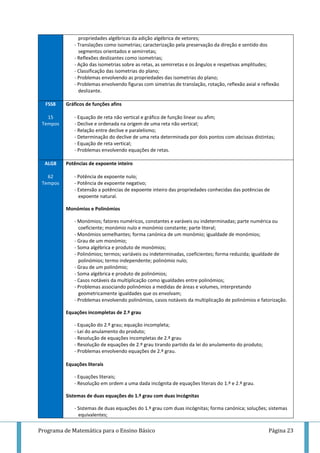 Programa de Matemática para o Ensino Básico Página 23
propriedades algébricas da adição algébrica de vetores;
- Translações como isometrias; caracterização pela preservação da direção e sentido dos
segmentos orientados e semirretas;
- Reflexões deslizantes como isometrias;
- Ação das isometrias sobre as retas, as semirretas e os ângulos e respetivas amplitudes;
- Classificação das isometrias do plano;
- Problemas envolvendo as propriedades das isometrias do plano;
- Problemas envolvendo figuras com simetrias de translação, rotação, reflexão axial e reflexão
deslizante.
FSS8
15
Tempos
Gráficos de funções afins
- Equação de reta não vertical e gráfico de função linear ou afim;
- Declive e ordenada na origem de uma reta não vertical;
- Relação entre declive e paralelismo;
- Determinação do declive de uma reta determinada por dois pontos com abcissas distintas;
- Equação de reta vertical;
- Problemas envolvendo equações de retas.
ALG8
62
Tempos
Potências de expoente inteiro
- Potência de expoente nulo;
- Potência de expoente negativo;
- Extensão a potências de expoente inteiro das propriedades conhecidas das potências de
expoente natural.
Monómios e Polinómios
- Monómios; fatores numéricos, constantes e varáveis ou indeterminadas; parte numérica ou
coeficiente; monómio nulo e monómio constante; parte literal;
- Monómios semelhantes; forma canónica de um monómio; igualdade de monómios;
- Grau de um monómio;
- Soma algébrica e produto de monómios;
- Polinómios; termos; variáveis ou indeterminadas, coeficientes; forma reduzida; igualdade de
polinómios; termo independente; polinómio nulo;
- Grau de um polinómio;
- Soma algébrica e produto de polinómios;
- Casos notáveis da multiplicação como igualdades entre polinómios;
- Problemas associando polinómios a medidas de áreas e volumes, interpretando
geometricamente igualdades que os envolvam;
- Problemas envolvendo polinómios, casos notáveis da multiplicação de polinómios e fatorização.
Equações incompletas de 2.º grau
- Equação do 2.º grau; equação incompleta;
- Lei do anulamento do produto;
- Resolução de equações incompletas de 2.º grau
- Resolução de equações de 2.º grau tirando partido da lei do anulamento do produto;
- Problemas envolvendo equações de 2.º grau.
Equações literais
- Equações literais;
- Resolução em ordem a uma dada incógnita de equações literais do 1.º e 2.º grau.
Sistemas de duas equações do 1.º grau com duas incógnitas
- Sistemas de duas equações do 1.º grau com duas incógnitas; forma canónica; soluções; sistemas
equivalentes;
 