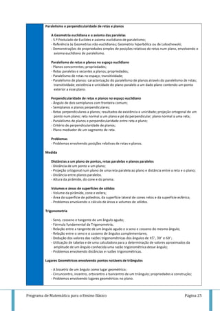 Programa de Matemática para o Ensino Básico Página 25
Paralelismo e perpendicularidade de retas e planos
A Geometria euclidiana e o axioma das paralelas
- 5.º Postulado de Euclides e axioma euclidiano de paralelismo;
- Referência às Geometrias não-euclidianas; Geometria hiperbólica ou de Lobachewski;
- Demonstrações de propriedades simples de posições relativas de retas num plano, envolvendo o
axioma euclidiano de paralelismo.
Paralelismo de retas e planos no espaço euclidiano
- Planos concorrentes; propriedades;
- Retas paralelas e secantes a planos; propriedades;
- Paralelismo de retas no espaço; transitividade;
- Paralelismo de planos: caracterização do paralelismo de planos através do paralelismo de retas;
transitividade; existência e unicidade do plano paralelo a um dado plano contendo um ponto
exterior a esse plano.
Perpendicularidade de retas e planos no espaço euclidiano
- Ângulo de dois semiplanos com fronteira comum;
- Semiplanos e planos perpendiculares;
- Retas perpendiculares a planos; resultados de existência e unicidade; projeção ortogonal de um
ponto num plano; reta normal a um plano e pé da perpendicular; plano normal a uma reta;
- Paralelismo de planos e perpendicularidade entre reta e plano;
- Critério de perpendicularidade de planos;
- Plano mediador de um segmento de reta.
Problemas
- Problemas envolvendo posições relativas de retas e planos.
Medida
Distâncias a um plano de pontos, retas paralelas e planos paralelos
- Distância de um ponto a um plano;
- Projeção ortogonal num plano de uma reta paralela ao plano e distância entre a reta e o plano;
- Distância entre planos paralelos.
- Altura da pirâmide, do cone e do prisma.
Volumes e áreas de superfícies de sólidos
- Volume da pirâmide, cone e esfera;
- Área da superfície de poliedros, da superfície lateral de cones retos e da superfície esférica;
- Problemas envolvendo o cálculo de áreas e volumes de sólidos.
Trigonometria
- Seno, cosseno e tangente de um ângulo agudo;
- Fórmula fundamental da Trigonometria;
- Relação entre a tangente de um ângulo agudo e o seno e cosseno do mesmo ângulo;
- Relação entre o seno e o cosseno de ângulos complementares;
- Dedução dos valores das razões trigonométricas dos ângulos de , e ;
- Utilização de tabelas e de uma calculadora para a determinação de valores aproximados da
amplitude de um ângulo conhecida uma razão trigonométrica desse ângulo;
- Problemas envolvendo distâncias e razões trigonométricas.
Lugares Geométricos envolvendo pontos notáveis de triângulos
- A bissetriz de um ângulo como lugar geométrico;
- Circuncentro, incentro, ortocentro e baricentro de um triângulo; propriedades e construção;
- Problemas envolvendo lugares geométricos no plano.
 