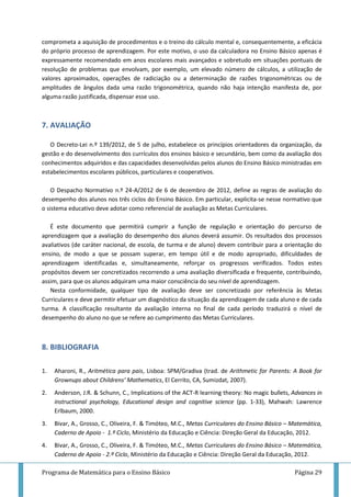 Programa de Matemática para o Ensino Básico Página 29
comprometa a aquisição de procedimentos e o treino do cálculo mental e, consequentemente, a eficácia
do próprio processo de aprendizagem. Por este motivo, o uso da calculadora no Ensino Básico apenas é
expressamente recomendado em anos escolares mais avançados e sobretudo em situações pontuais de
resolução de problemas que envolvam, por exemplo, um elevado número de cálculos, a utilização de
valores aproximados, operações de radiciação ou a determinação de razões trigonométricas ou de
amplitudes de ângulos dada uma razão trigonométrica, quando não haja intenção manifesta de, por
alguma razão justificada, dispensar esse uso.
7. AVALIAÇÃO
O Decreto-Lei n.º 139/2012, de 5 de julho, estabelece os princípios orientadores da organização, da
gestão e do desenvolvimento dos currículos dos ensinos básico e secundário, bem como da avaliação dos
conhecimentos adquiridos e das capacidades desenvolvidas pelos alunos do Ensino Básico ministradas em
estabelecimentos escolares públicos, particulares e cooperativos.
O Despacho Normativo n.º 24-A/2012 de 6 de dezembro de 2012, define as regras de avaliação do
desempenho dos alunos nos três ciclos do Ensino Básico. Em particular, explicita-se nesse normativo que
o sistema educativo deve adotar como referencial de avaliação as Metas Curriculares.
É este documento que permitirá cumprir a função de regulação e orientação do percurso de
aprendizagem que a avaliação do desempenho dos alunos deverá assumir. Os resultados dos processos
avaliativos (de caráter nacional, de escola, de turma e de aluno) devem contribuir para a orientação do
ensino, de modo a que se possam superar, em tempo útil e de modo apropriado, dificuldades de
aprendizagem identificadas e, simultaneamente, reforçar os progressos verificados. Todos estes
propósitos devem ser concretizados recorrendo a uma avaliação diversificada e frequente, contribuindo,
assim, para que os alunos adquiram uma maior consciência do seu nível de aprendizagem.
Nesta conformidade, qualquer tipo de avaliação deve ser concretizado por referência às Metas
Curriculares e deve permitir efetuar um diagnóstico da situação da aprendizagem de cada aluno e de cada
turma. A classificação resultante da avaliação interna no final de cada período traduzirá o nível de
desempenho do aluno no que se refere ao cumprimento das Metas Curriculares.
8. BIBLIOGRAFIA
1. Aharoni, R., Aritmética para pais, Lisboa: SPM/Gradiva (trad. de Arithmetic for Parents: A Book for
Grownups about Childrens’ Mathematics, El Cerrito, CA, Sumizdat, 2007).
2. Anderson, J.R. & Schunn, C., Implications of the ACT-R learning theory: No magic bullets, Advances in
instructional psychology, Educational design and cognitive science (pp. 1-33), Mahwah: Lawrence
Erlbaum, 2000.
3. Bivar, A., Grosso, C., Oliveira, F. & Timóteo, M.C., Metas Curriculares do Ensino Básico – Matemática,
Caderno de Apoio - 1.º Ciclo, Ministério da Educação e Ciência: Direção Geral da Educação, 2012.
4. Bivar, A., Grosso, C., Oliveira, F. & Timóteo, M.C., Metas Curriculares do Ensino Básico – Matemática,
Caderno de Apoio - 2.º Ciclo, Ministério da Educação e Ciência: Direção Geral da Educação, 2012.
 