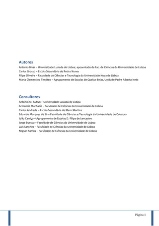 Página 1
Autores
António Bivar – Universidade Lusíada de Lisboa; aposentado da Fac. de Ciências da Universidade de Lisboa
Carlos Grosso – Escola Secundária de Pedro Nunes
Filipe Oliveira – Faculdade de Ciências e Tecnologia da Universidade Nova de Lisboa
Maria Clementina Timóteo – Agrupamento de Escolas de Queluz-Belas, Unidade Padre Alberto Neto
Consultores
António St. Aubyn – Universidade Lusíada de Lisboa
Armando Machado – Faculdade de Ciências da Universidade de Lisboa
Carlos Andrade – Escola Secundária de Mem Martins
Eduardo Marques de Sá – Faculdade de Ciências e Tecnologia da Universidade de Coimbra
João Carriço – Agrupamento de Escolas D. Filipa de Lencastre
Jorge Buescu – Faculdade de Ciências da Universidade de Lisboa
Luís Sanchez – Faculdade de Ciências da Universidade de Lisboa
Miguel Ramos – Faculdade de Ciências da Universidade de Lisboa
 