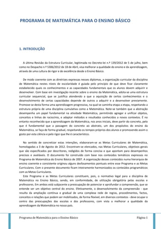 Programa de Matemática para o Ensino Básico Página 1
PROGRAMA DE MATEMÁTICA PARA O ENSINO BÁSICO
1. INTRODUÇÃO
A última Revisão da Estrutura Curricular, legitimada no Decreto-lei n.º 139/2012 de 5 de julho, bem
como no Despacho n.º 5306/2012 de 18 de Abril, visa melhorar a qualidade do ensino e da aprendizagem,
através de uma cultura de rigor e de excelência desde o Ensino Básico.
De modo coerente com as diretrizes expressas nesses diplomas, a organização curricular da disciplina
de Matemática nestes níveis de escolaridade é guiada pelo princípio de que deve ficar claramente
estabelecido quais os conhecimentos e as capacidades fundamentais que os alunos devem adquirir e
desenvolver. Com base em investigação recente sobre o ensino da Matemática, adota-se uma estrutura
curricular sequencial, que se justifica atendendo a que a aquisição de certos conhecimentos e o
desenvolvimento de certas capacidades depende de outros a adquirir e a desenvolver previamente.
Promove-se desta forma uma aprendizagem progressiva, na qual se caminha etapa a etapa, respeitando a
estrutura própria de uma disciplina cumulativa como a Matemática. Note-se também que a abstração
desempenha um papel fundamental na atividade Matemática, permitindo agregar e unificar objetos,
conceitos e linhas de raciocínio, e adaptar métodos e resultados conhecidos a novos contextos. É no
entanto reconhecido que a aprendizagem da Matemática, nos anos iniciais, deve partir do concreto, pelo
que é fundamental que a passagem do concreto ao abstrato, um dos propósitos do ensino da
Matemática, se faça de forma gradual, respeitando os tempos próprios dos alunos e promovendo assim o
gosto por esta ciência e pelo rigor que lhe é característico.
No sentido de concretizar estas intenções, elaboraram-se as Metas Curriculares de Matemática,
homologadas a 3 de Agosto de 2012. Encontram-se elencados, nas Metas Curriculares, objetivos gerais
que são especificados por descritores, redigidos de forma concisa e que apontam para desempenhos
precisos e avaliáveis. O documento foi construído com base nos conteúdos temáticos expressos no
Programa de Matemática do Ensino Básico de 2007. A organização desses conteúdos numa hierarquia de
ensino coerente e consistente originou alguns desfasamentos pontuais entre esse Programa e as Metas
Curriculares. Com o presente documento ficam inteiramente harmonizados os conteúdos programáticos
com as Metas Curriculares.
Este Programa e as Metas Curriculares constituem, pois, o normativo legal para a disciplina de
Matemática no Ensino Básico, sendo, em conformidade, de utilização obrigatória pelas escolas e
professores. Em ambos está subjacente a preocupação de potenciar e aprofundar a compreensão, que se
entende ser um objetivo central do ensino. Efetivamente, o desenvolvimento da compreensão - que
resulta da ampliação contínua e gradual de uma complexa rede de regras, procedimentos, factos,
conceitos e relações que podem ser mobilizados, de forma flexível, em diversos contextos - deve ocupar o
centro das preocupações das escolas e dos professores, com vista a melhorar a qualidade da
aprendizagem da Matemática no nosso país.
 