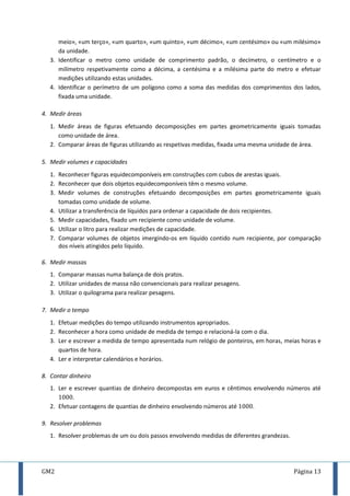 GM2 Página 13
meio», «um terço», «um quarto», «um quinto», «um décimo», «um centésimo» ou «um milésimo»
da unidade.
3. Identificar o metro como unidade de comprimento padrão, o decímetro, o centímetro e o
milímetro respetivamente como a décima, a centésima e a milésima parte do metro e efetuar
medições utilizando estas unidades.
4. Identificar o perímetro de um polígono como a soma das medidas dos comprimentos dos lados,
fixada uma unidade.
4. Medir áreas
1. Medir áreas de figuras efetuando decomposições em partes geometricamente iguais tomadas
como unidade de área.
2. Comparar áreas de figuras utilizando as respetivas medidas, fixada uma mesma unidade de área.
5. Medir volumes e capacidades
1. Reconhecer figuras equidecomponíveis em construções com cubos de arestas iguais.
2. Reconhecer que dois objetos equidecomponíveis têm o mesmo volume.
3. Medir volumes de construções efetuando decomposições em partes geometricamente iguais
tomadas como unidade de volume.
4. Utilizar a transferência de líquidos para ordenar a capacidade de dois recipientes.
5. Medir capacidades, fixado um recipiente como unidade de volume.
6. Utilizar o litro para realizar medições de capacidade.
7. Comparar volumes de objetos imergindo-os em líquido contido num recipiente, por comparação
dos níveis atingidos pelo líquido.
6. Medir massas
1. Comparar massas numa balança de dois pratos.
2. Utilizar unidades de massa não convencionais para realizar pesagens.
3. Utilizar o quilograma para realizar pesagens.
7. Medir o tempo
1. Efetuar medições do tempo utilizando instrumentos apropriados.
2. Reconhecer a hora como unidade de medida de tempo e relacioná-la com o dia.
3. Ler e escrever a medida de tempo apresentada num relógio de ponteiros, em horas, meias horas e
quartos de hora.
4. Ler e interpretar calendários e horários.
8. Contar dinheiro
1. Ler e escrever quantias de dinheiro decompostas em euros e cêntimos envolvendo números até
.
2. Efetuar contagens de quantias de dinheiro envolvendo números até .
9. Resolver problemas
1. Resolver problemas de um ou dois passos envolvendo medidas de diferentes grandezas.
 