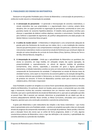 Programa de Matemática para o Ensino Básico Página 2
2. FINALIDADES DO ENSINO DA MATEMÁTICA
Destacam-se três grandes finalidades para o Ensino da Matemática: a estruturação do pensamento, a
análise do mundo natural e a interpretação da sociedade.
1. A estruturação do pensamento – A apreensão e hierarquização de conceitos matemáticos, o
estudo sistemático das suas propriedades e a argumentação clara e precisa, própria desta
disciplina, têm um papel primordial na organização do pensamento, constituindo-se como uma
gramática basilar do raciocínio hipotético-dedutivo. O trabalho desta gramática contribui para
alicerçar a capacidade de elaborar análises objetivas, coerentes e comunicáveis. Contribui ainda
para melhorar a capacidade de argumentar, de justificar adequadamente uma dada posição e de
detetar falácias e raciocínios falsos em geral.
2. A análise do mundo natural – A Matemática é indispensável a uma compreensão adequada de
grande parte dos fenómenos do mundo que nos rodeia, isto é, a uma modelação dos sistemas
naturais que permita prever o seu comportamento e evolução. Em particular, o domínio de certos
instrumentos matemáticos revela-se essencial ao estudo de fenómenos que constituem objeto de
atenção em outras disciplinas do currículo do Ensino Básico (Física, Química, Ciências da Terra e
da Vida, Ciências Naturais, Geografia…).
3. A interpretação da sociedade – Ainda que a aplicabilidade da Matemática ao quotidiano dos
alunos se concentre, em larga medida, em utilizações simples das quatro operações, da
proporcionalidade e, esporadicamente, no cálculo de algumas medidas de grandezas
(comprimento, área, volume, capacidade,…) associadas em geral a figuras geométricas
elementares, o método matemático constitui-se como um instrumento de eleição para a análise e
compreensão do funcionamento da sociedade. É indispensável ao estudo de diversas áreas da
atividade humana, como sejam os mecanismos da economia global ou da evolução demográfica,
os sistemas eleitorais que presidem à Democracia, ou mesmo campanhas de venda e promoção
de produtos de consumo. O Ensino da Matemática contribui assim para o exercício de uma
cidadania plena, informada e responsável.
Estas finalidades só podem ser atingidas se os alunos forem apreendendo adequadamente os métodos
próprios da Matemática. Em particular, devem ser levados, passo a passo, a compreender que uma visão
vaga e meramente intuitiva dos conceitos matemáticos tem um interesse muito limitado e é pouco
relevante, quer para o aprofundamento do estudo da Matemática em si, quer para as aplicações que dela
se possam fazer. Não é possível, por exemplo, determinar as propriedades de um objeto que não se
encontra adequadamente definido. Nesse sentido, as Metas Curriculares, articuladas com o presente
Programa, apontam para uma construção consistente e coerente do conhecimento.
O gosto pela Matemática e pela redescoberta das relações e dos factos matemáticos – que muitas
vezes é apresentada como uma finalidade isolada – constitui um propósito que pode e deve ser alcançado
através do progresso da compreensão matemática e da resolução de problemas. Neste sentido, é decisivo
para a educação futura dos alunos que se cultive de forma progressiva, desde o 1.º ciclo, algumas
características próprias da Matemática, como o rigor das definições e do raciocínio, a aplicabilidade dos
conceitos abstratos ou a precisão dos resultados.
 