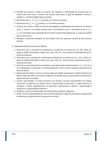 NO4 Página 23
3. Estender dos naturais a todos os racionais não negativos a identificação do quociente de um
número por outro como o número cujo produto pelo divisor é igual ao dividendo e utilizar o
símbolo «:» na representação desse resultado.
4. Reconhecer que (sendo e números naturais).
5. Reconhecer que (sendo e números naturais).
6. Estender dos naturais a todos os racionais não negativos a identificação do produto de um número
por (sendo um número natural) como o quociente de por , representá-lo por e
e reconhecer que o quociente de um número racional não negativo por é igual ao produto
desse número por .
7. Distinguir o quociente resultante de uma divisão inteira do quociente racional de dois números
naturais.
6. Representar números racionais por dízimas
1. Reconhecer que o resultado da multiplicação ou divisão de uma dízima por , , , etc.
pode ser obtido deslocando a vírgula uma, duas, três, etc. casas decimais respetivamente para a
direita ou esquerda.
2. Reconhecer que o resultado da multiplicação ou divisão de uma dízima por , , , etc.
pode ser obtido deslocando a vírgula uma, duas, três, etc. casas decimais respetivamente para a
esquerda ou direita.
3. Determinar uma fração decimal equivalente a uma dada fração de denominador , , , , ou
, multiplicando o numerador e o denominador pelo mesmo número natural e representá-la na
forma de dízima.
4. Representar por dízimas números racionais dados por frações equivalentes a frações decimais com
denominador até , recorrendo ao algoritmo da divisão inteira e posicionando corretamente a
vírgula decimal no resultado.
5. Calcular aproximações, na forma de dízima, de números racionais representados por frações,
recorrendo ao algoritmo da divisão inteira e posicionando corretamente a vírgula decimal no
resultado, e utilizar adequadamente as expressões «aproximação à décima», «aproximação à
centésima» e «aproximação à milésima».
6. Multiplicar números representados por dízimas finitas utilizando o algoritmo.
7. Dividir números representados por dízimas finitas utilizando o algoritmo da divisão e posicionando
corretamente a vírgula decimal no quociente e no resto.
 