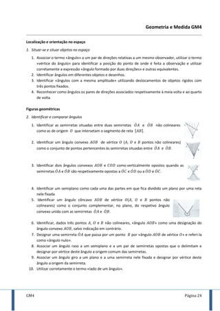GM4 Página 24
Geometria e Medida GM4
Localização e orientação no espaço
1. Situar-se e situar objetos no espaço
1. Associar o termo «ângulo» a um par de direções relativas a um mesmo observador, utilizar o termo
«vértice do ângulo» para identificar a posição do ponto de onde é feita a observação e utilizar
corretamente a expressão «ângulo formado por duas direções» e outras equivalentes.
2. Identificar ângulos em diferentes objetos e desenhos.
3. Identificar «ângulos com a mesma amplitude» utilizando deslocamentos de objetos rígidos com
três pontos fixados.
4. Reconhecer como ângulos os pares de direções associados respetivamente à meia volta e ao quarto
de volta.
Figuras geométricas
2. Identificar e comparar ângulos
1. Identificar as semirretas situadas entre duas semirretas ̇ e ̇ não colineares
como as de origem que intersetam o segmento de reta [ ].
2. Identificar um ângulo convexo de vértice ( , e pontos não colineares)
como o conjunto de pontos pertencentes às semirretas situadas entre ̇ e ̇ .
3. Identificar dois ângulos convexos e como verticalmente opostos quando as
semirretas ̇ e ̇ são respetivamente opostas a ̇ e ̇ ou a ̇ e ̇ .
4. Identificar um semiplano como cada uma das partes em que fica dividido um plano por uma reta
nele fixada.
5. Identificar um ângulo côncavo de vértice ( , e pontos não
colineares) como o conjunto complementar, no plano, do respetivo ângulo
convexo unido com as semirretas ̇ e ̇ .
6. Identificar, dados três pontos , e não colineares, «ângulo » como uma designação do
ângulo convexo , salvo indicação em contrário.
7. Designar uma semirreta ̇ que passa por um ponto por «ângulo de vértice » e referi-la
como «ângulo nulo».
8. Associar um ângulo raso a um semiplano e a um par de semirretas opostas que o delimitam e
designar por vértice deste ângulo a origem comum das semirretas.
9. Associar um ângulo giro a um plano e a uma semirreta nele fixada e designar por vértice deste
ângulo a origem da semirreta.
10. Utilizar corretamente o termo «lado de um ângulo».
 