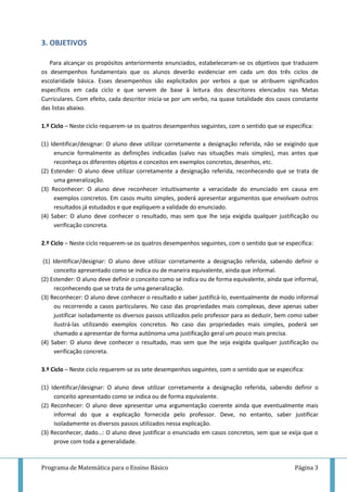 Programa de Matemática para o Ensino Básico Página 3
3. OBJETIVOS
Para alcançar os propósitos anteriormente enunciados, estabeleceram-se os objetivos que traduzem
os desempenhos fundamentais que os alunos deverão evidenciar em cada um dos três ciclos de
escolaridade básica. Esses desempenhos são explicitados por verbos a que se atribuem significados
específicos em cada ciclo e que servem de base à leitura dos descritores elencados nas Metas
Curriculares. Com efeito, cada descritor inicia-se por um verbo, na quase totalidade dos casos constante
das listas abaixo.
1.º Ciclo – Neste ciclo requerem-se os quatros desempenhos seguintes, com o sentido que se especifica:
(1) Identificar/designar: O aluno deve utilizar corretamente a designação referida, não se exigindo que
enuncie formalmente as definições indicadas (salvo nas situações mais simples), mas antes que
reconheça os diferentes objetos e conceitos em exemplos concretos, desenhos, etc.
(2) Estender: O aluno deve utilizar corretamente a designação referida, reconhecendo que se trata de
uma generalização.
(3) Reconhecer: O aluno deve reconhecer intuitivamente a veracidade do enunciado em causa em
exemplos concretos. Em casos muito simples, poderá apresentar argumentos que envolvam outros
resultados já estudados e que expliquem a validade do enunciado.
(4) Saber: O aluno deve conhecer o resultado, mas sem que lhe seja exigida qualquer justificação ou
verificação concreta.
2.º Ciclo – Neste ciclo requerem-se os quatros desempenhos seguintes, com o sentido que se especifica:
(1) Identificar/designar: O aluno deve utilizar corretamente a designação referida, sabendo definir o
conceito apresentado como se indica ou de maneira equivalente, ainda que informal.
(2) Estender: O aluno deve definir o conceito como se indica ou de forma equivalente, ainda que informal,
reconhecendo que se trata de uma generalização.
(3) Reconhecer: O aluno deve conhecer o resultado e saber justificá-lo, eventualmente de modo informal
ou recorrendo a casos particulares. No caso das propriedades mais complexas, deve apenas saber
justificar isoladamente os diversos passos utilizados pelo professor para as deduzir, bem como saber
ilustrá-las utilizando exemplos concretos. No caso das propriedades mais simples, poderá ser
chamado a apresentar de forma autónoma uma justificação geral um pouco mais precisa.
(4) Saber: O aluno deve conhecer o resultado, mas sem que lhe seja exigida qualquer justificação ou
verificação concreta.
3.º Ciclo – Neste ciclo requerem-se os sete desempenhos seguintes, com o sentido que se especifica:
(1) Identificar/designar: O aluno deve utilizar corretamente a designação referida, sabendo definir o
conceito apresentado como se indica ou de forma equivalente.
(2) Reconhecer: O aluno deve apresentar uma argumentação coerente ainda que eventualmente mais
informal do que a explicação fornecida pelo professor. Deve, no entanto, saber justificar
isoladamente os diversos passos utilizados nessa explicação.
(3) Reconhecer, dado…: O aluno deve justificar o enunciado em casos concretos, sem que se exija que o
prove com toda a generalidade.
 