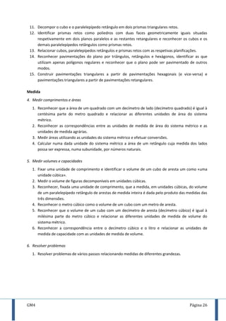 GM4 Página 26
11. Decompor o cubo e o paralelepípedo retângulo em dois prismas triangulares retos.
12. Identificar prismas retos como poliedros com duas faces geometricamente iguais situadas
respetivamente em dois planos paralelos e as restantes retangulares e reconhecer os cubos e os
demais paralelepípedos retângulos como prismas retos.
13. Relacionar cubos, paralelepípedos retângulos e prismas retos com as respetivas planificações.
14. Reconhecer pavimentações do plano por triângulos, retângulos e hexágonos, identificar as que
utilizam apenas polígonos regulares e reconhecer que o plano pode ser pavimentado de outros
modos.
15. Construir pavimentações triangulares a partir de pavimentações hexagonais (e vice-versa) e
pavimentações triangulares a partir de pavimentações retangulares.
Medida
4. Medir comprimentos e áreas
1. Reconhecer que a área de um quadrado com um decímetro de lado (decímetro quadrado) é igual à
centésima parte do metro quadrado e relacionar as diferentes unidades de área do sistema
métrico.
2. Reconhecer as correspondências entre as unidades de medida de área do sistema métrico e as
unidades de medida agrárias.
3. Medir áreas utilizando as unidades do sistema métrico e efetuar conversões.
4. Calcular numa dada unidade do sistema métrico a área de um retângulo cuja medida dos lados
possa ser expressa, numa subunidade, por números naturais.
5. Medir volumes e capacidades
1. Fixar uma unidade de comprimento e identificar o volume de um cubo de aresta um como «uma
unidade cúbica».
2. Medir o volume de figuras decomponíveis em unidades cúbicas.
3. Reconhecer, fixada uma unidade de comprimento, que a medida, em unidades cúbicas, do volume
de um paralelepípedo retângulo de arestas de medida inteira é dada pelo produto das medidas das
três dimensões.
4. Reconhecer o metro cúbico como o volume de um cubo com um metro de aresta.
5. Reconhecer que o volume de um cubo com um decímetro de aresta (decímetro cúbico) é igual à
milésima parte do metro cúbico e relacionar as diferentes unidades de medida de volume do
sistema métrico.
6. Reconhecer a correspondência entre o decímetro cúbico e o litro e relacionar as unidades de
medida de capacidade com as unidades de medida de volume.
6. Resolver problemas
1. Resolver problemas de vários passos relacionando medidas de diferentes grandezas.
 
