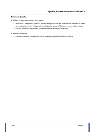 OTD4 Página 27
Organização e Tratamento de Dados OTD4
Tratamento de dados
1. Utilizar frequências relativas e percentagens
1. Identificar a «frequência relativa» de uma categoria/classe de determinado conjunto de dados
como o quociente entre a frequência absoluta dessa categoria/classe e o número total de dados.
2. Exprimir qualquer fração própria em percentagem arredondada às décimas.
2. Resolver problemas
1. Resolver problemas envolvendo o cálculo e a comparação de frequências relativas.
 
