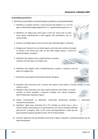 GM5 Página 31
Geometria e Medida GM5
Propriedades geométricas
1. Reconhecer propriedades envolvendo ângulos, paralelismo e perpendicularidade
1. Identificar um ângulo não giro como soma de dois ângulos e se for
igual à união de dois ângulos adjacentes e respetivamente iguais a e a .
2. Identificar um ângulo giro como igual à soma de outros dois se estes
forem iguais respetivamente a dois ângulos não coincidentes com os
mesmos lados.
3. Construir um ângulo igual à soma de outros dois utilizando régua e compasso.
4. Designar por «bissetriz» de um dado ângulo a semirreta nele contida, de origem
no vértice e que forma com cada um dos lados ângulos iguais, e construi-la
utilizando régua e compasso.
5. Identificar dois ângulos como «suplementares» quando a
respetiva soma for igual a um ângulo raso.
6. Identificar dois ângulos como «complementares» quando a respetiva soma for
igual a um ângulo reto.
7. Reconhecer que ângulos verticalmente opostos são iguais.
8. Identificar duas semirretas com a mesma reta suporte como tendo «o mesmo sentido» se uma
contém a outra.
9. Identificar duas semirretas com retas suporte distintas como tendo «o mesmo
sentido» se forem paralelas e estiverem contidas num mesmo semiplano
determinado pelas respetivas origens.
10. Utilizar corretamente as expressões «semirretas diretamente paralelas» e «semirretas
inversamente paralelas».
11. Identificar, dadas duas semirretas ̇ e ̇ contidas na mesma reta e com o
mesmo sentido e dois pontos e pertencentes a um mesmo semiplano definido
pela reta , os ângulos e como «correspondentes» e saber que são
iguais quando (e apenas quando) as retas e são paralelas.
12. Construir segmentos de reta paralelos recorrendo a régua e esquadro e utilizando qualquer par de
lados do esquadro.
 
