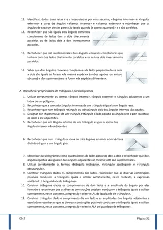 GM5 Página 32
13. Identificar, dadas duas retas e intersetadas por uma secante, «ângulos internos» e «ângulos
externos» e pares de ângulos «alternos internos» e «alternos externos» e reconhecer que os
ângulos de cada um destes pares são iguais quando (e apenas quando) e são paralelas.
14. Reconhecer que são iguais dois ângulos convexos
complanares de lados dois a dois diretamente
paralelos ou de lados dois a dois inversamente
paralelos.
15. Reconhecer que são suplementares dois ângulos convexos complanares que
tenham dois dos lados diretamente paralelos e os outros dois inversamente
paralelos.
16. Saber que dois ângulos convexos complanares de lados perpendiculares dois
a dois são iguais se forem «da mesma espécie» (ambos agudos ou ambos
obtusos) e são suplementares se forem «de espécies diferentes».
2. Reconhecer propriedades de triângulos e paralelogramos
1. Utilizar corretamente os termos «ângulo interno», «ângulo externo» e «ângulos adjacentes a um
lado» de um polígono.
2. Reconhecer que a soma dos ângulos internos de um triângulo é igual a um ângulo raso.
3. Reconhecer que num triângulo retângulo ou obtusângulo dois dos ângulos internos são agudos.
4. Designar por «hipotenusa» de um triângulo retângulo o lado oposto ao ângulo reto e por «catetos»
os lados a ele adjacentes.
5. Reconhecer que um ângulo externo de um triângulo é igual à soma dos
ângulos internos não adjacentes.
6. Reconhecer que num triângulo a soma de três ângulos externos com vértices
distintos é igual a um ângulo giro.
7. Identificar paralelogramos como quadriláteros de lados paralelos dois a dois e reconhecer que dois
ângulos opostos são iguais e dois ângulos adjacentes ao mesmo lado são suplementares.
8. Utilizar corretamente os termos «triângulo retângulo», «triângulo acutângulo» e «triângulo
obtusângulo».
9. Construir triângulos dados os comprimentos dos lados, reconhecer que as diversas construções
possíveis conduzem a triângulos iguais e utilizar corretamente, neste contexto, a expressão
«critério LLL de igualdade de triângulos».
10. Construir triângulos dados os comprimentos de dois lados e a amplitude do ângulo por eles
formado e reconhecer que as diversas construções possíveis conduzem a triângulos iguais e utilizar
corretamente, neste contexto, a expressão «critério LAL de igualdade de triângulos».
11. Construir triângulos dado o comprimento de um lado e as amplitudes dos ângulos adjacentes a
esse lado e reconhecer que as diversas construções possíveis conduzem a triângulos iguais e utilizar
corretamente, neste contexto, a expressão «critério ALA de igualdade de triângulos».
 